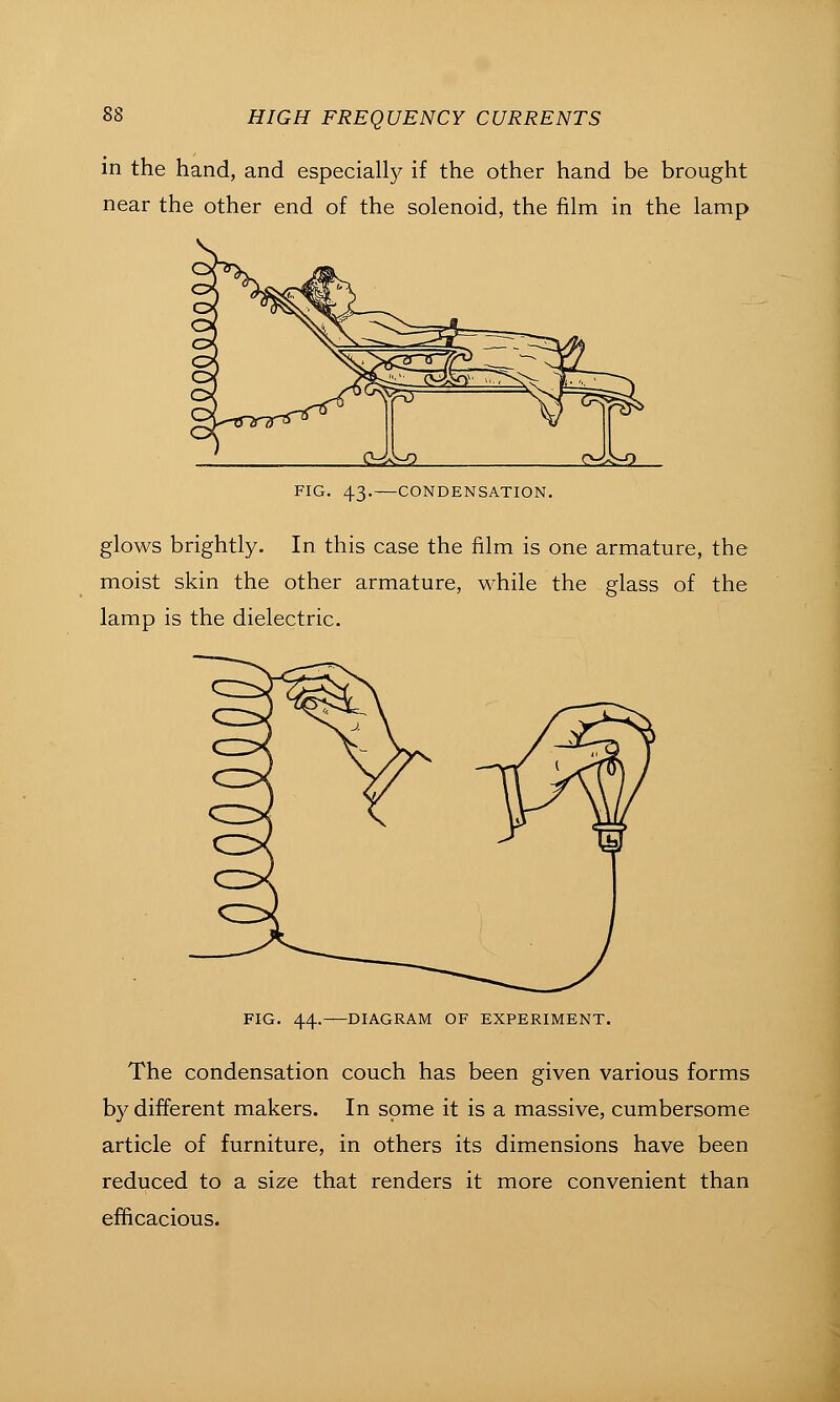 in the hand, and especially if the other hand be brought near the other end of the solenoid, the film in the lamp 0^^ <><^:rO FIG. 43.—CONDENSATION. glows brightly. In this case the film is one armature, the moist skin the other armature, while the glass of the lamp is the dielectric. FIG. 44. DIAGRAM OF EXPERIMENT. The condensation couch has been given various forms by different makers. In some it is a massive, cumbersome article of furniture, in others its dimensions have been reduced to a size that renders it more convenient than efficacious.