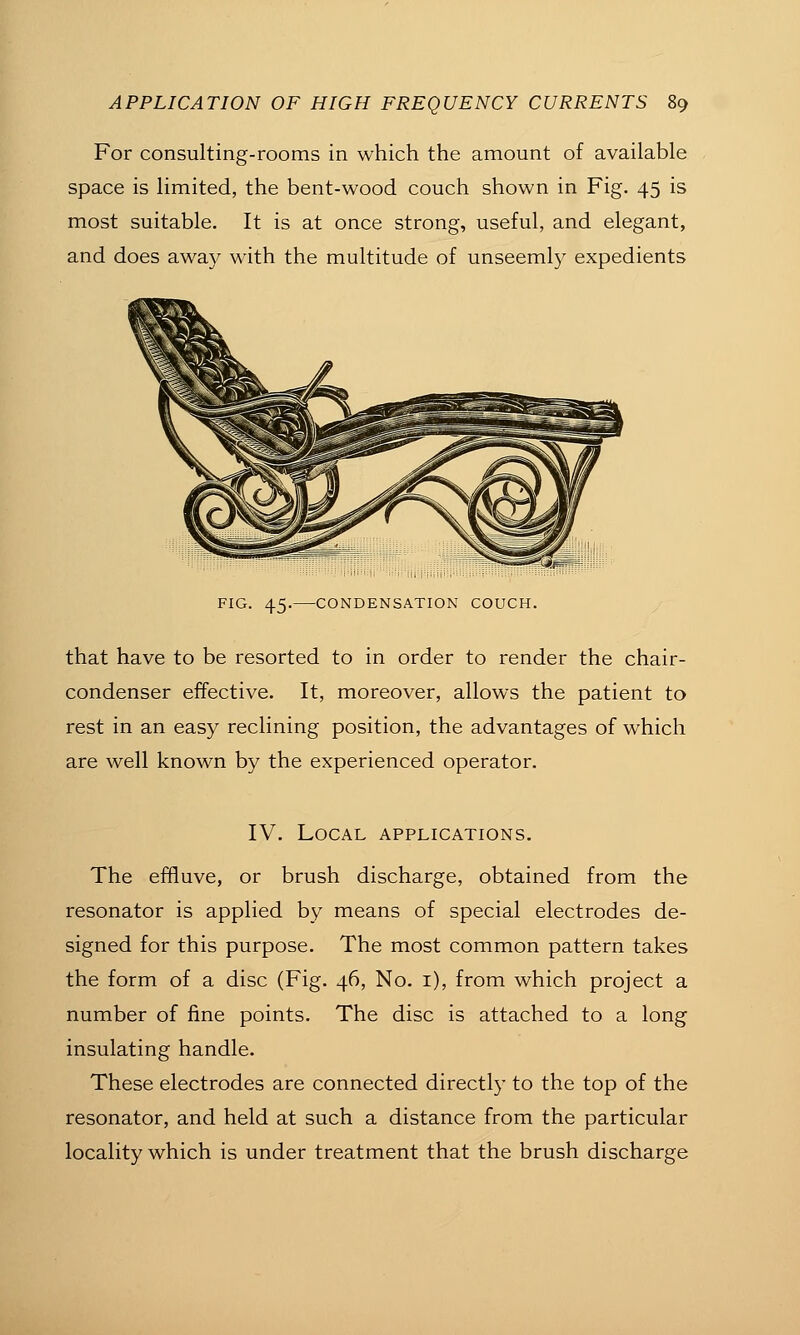 For consulting-rooms in which the amount of available space is limited, the bent-wood couch shown in Fig. 45 is most suitable. It is at once strong, useful, and elegant, and does away with the multitude of unseeml}^ expedients FIG. 45. CONDENSATION COUCH. that have to be resorted to in order to render the chair- condenser effective. It, moreover, allows the patient to rest in an easy reclining position, the advantages of which are well known by the experienced operator. IV. Local applications. The effluve, or brush discharge, obtained from the resonator is applied by means of special electrodes de- signed for this purpose. The most common pattern takes the form of a disc (Fig. 46, No. i), from which project a number of fine points. The disc is attached to a long insulating handle. These electrodes are connected directly to the top of the resonator, and held at such a distance from the particular locality which is under treatment that the brush discharge