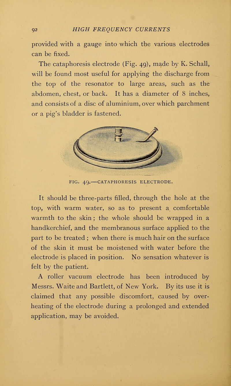 provided with a gauge into which the various electrodes can be fixed. The cataphoresis electrode (Fig. 49), made by K. Schall, will be found most useful for applying the discharge from the top of the resonator to large areas, such as the abdomen, chest, or back. It has a diameter of 8 inches, and consists of a disc of aluminium, over which parchment or a pig's bladder is fastened. FIG. 49. CATAPHORESIS ELECTRODE. It should be three-parts filled, through the hole at the top, with warm water, so as to present a comfortable warmth to the skin; the whole should be wrapped in a handkerchief, and the membranous surface applied to the part to be treated ; when there is much hair on the surface of the skin it must be moistened with water before the electrode is placed in position. No sensation whatever is felt by the patient. A roller vacuum electrode has been introduced by Messrs. Waite and Bartlett, of New York. By its use it is claimed that any possible discomfort, caused by over- heating of the electrode during a prolonged and extended application, may be avoided.