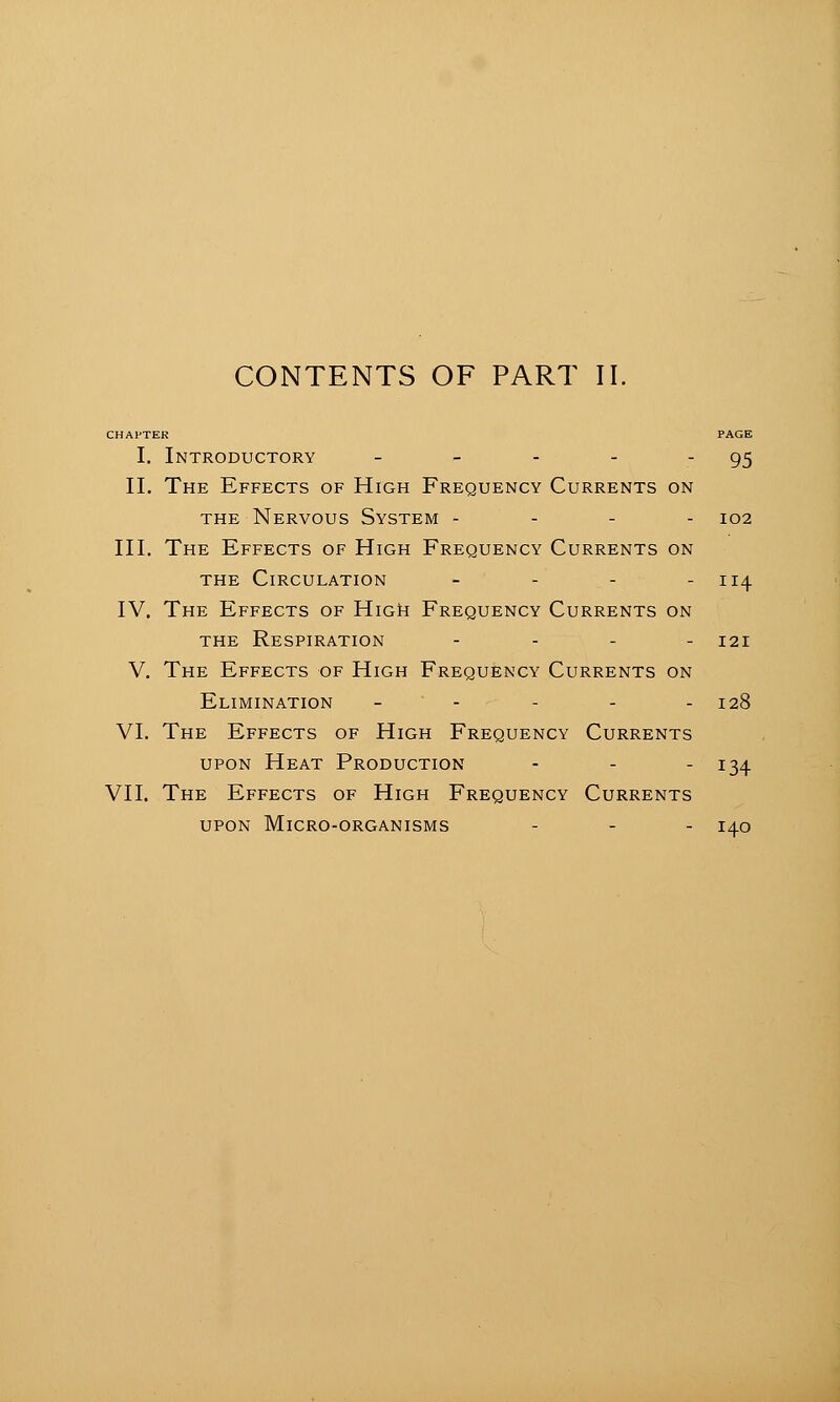 CONTENTS OF PART 11. I. Introductory - - - - - 95 11. The Effects of High Frequency Currents on THE Nervous System - - - - 102 III. The Effects of High Frequency Currents on THE Circulation - - - - 114 IV. The Effects of HiGii Frequency Currents on THE Respiration . . . . 121 V. The Effects of High Frequency Currents on Elimination - - - - - 128 VI. The Effects of High Frequency Currents upon Heat Production - - - 134 VII. The Effects of High Frequency Currents UPON Micro-organisms - - - 140