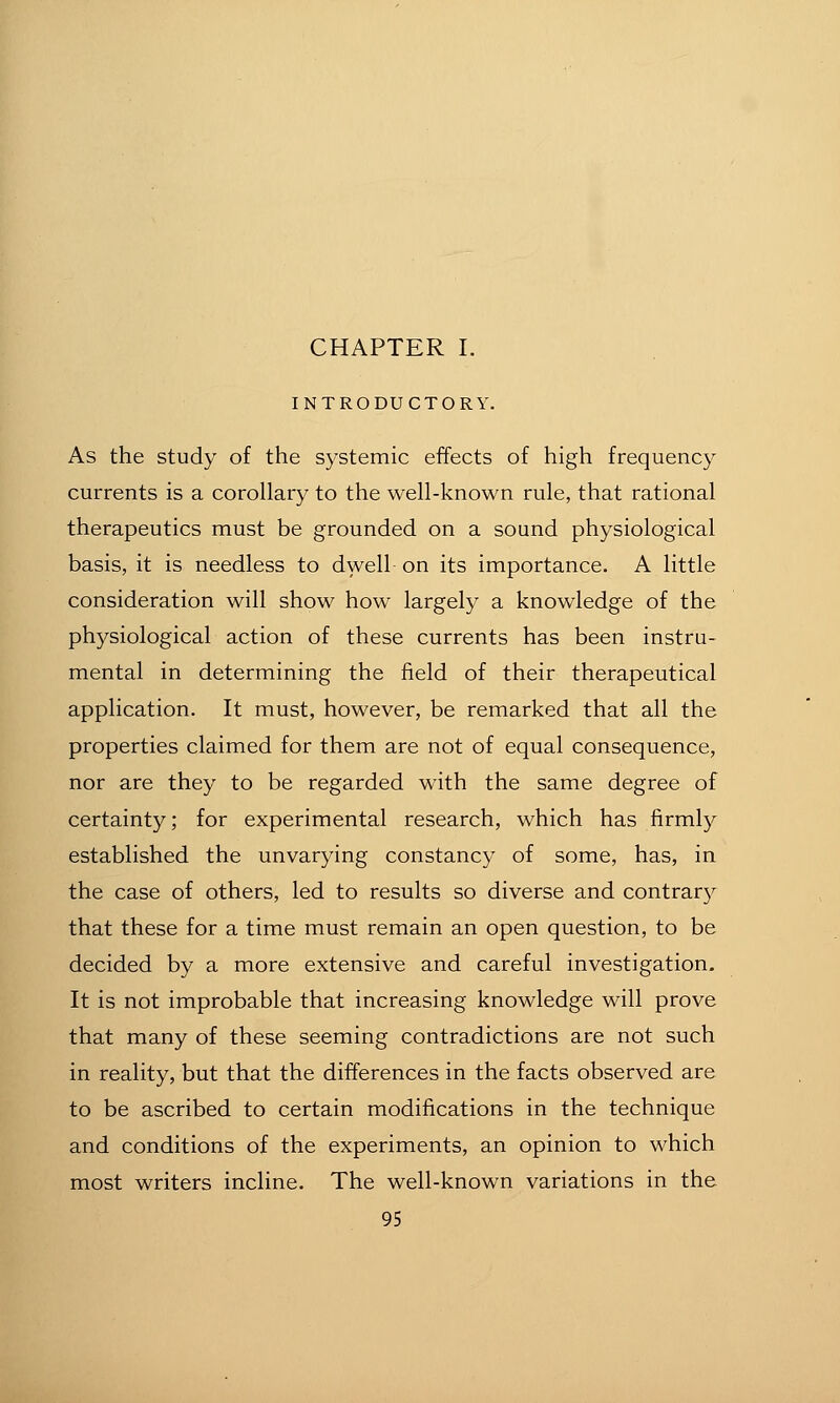 CHAPTER I. INTRODUCTORY. As the study of the systemic effects of high frequency currents is a corollary to the well-known rule, that rational therapeutics must be grounded on a sound physiological basis, it is needless to dwell on its importance. A little consideration will show how largely a knowledge of the physiological action of these currents has been instru- mental in determining the field of their therapeutical application. It must, however, be remarked that all the properties claimed for them are not of equal consequence, nor are they to be regarded with the same degree of certainty; for experimental research, which has firmly established the unvarying constancy of some, has, in the case of others, led to results so diverse and contrary that these for a time must remain an open question, to be decided by a more extensive and careful investigation. It is not improbable that increasing knowledge will prove that many of these seeming contradictions are not such in reality, but that the differences in the facts observed are to be ascribed to certain modifications in the technique and conditions of the experiments, an opinion to which most writers incline. The well-known variations in the