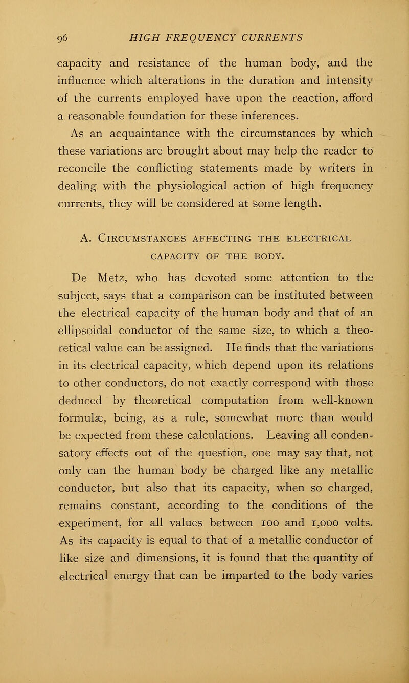 capacity and resistance of the human body, and the influence which alterations in the duration and intensity of the currents employed have upon the reaction, afford a reasonable foundation for these inferences. As an acquaintance with the circumstances by which these variations are brought about may help the reader to reconcile the conflicting statements made by writers in dealing with the physiological action of high frequency currents, they will be considered at some length. A. Circumstances affecting the electrical CAPACITY OF THE BODY. De Metz, who has devoted some attention to the subject, says that a comparison can be instituted between the electrical capacity of the human body and that of an ellipsoidal conductor of the same size, to which a theo- retical value can be assigned. He finds that the variations in its electrical capacity, which depend upon its relations to other conductors, do not exactly correspond with those deduced by theoretical computation from well-known formulae, being, as a rule, somewhat more than would be expected from these calculations. Leaving all conden- satory effects out of the question, one may say that, not only can the human body be charged like any metallic conductor, but also that its capacity, when so charged, remains constant, according to the conditions of the experiment, for all values between lOO and i,ooo volts. As its capacity is equal to that of a metallic conductor of like size and dimensions, it is found that the quantity of electrical energy that can be imparted to the body varies