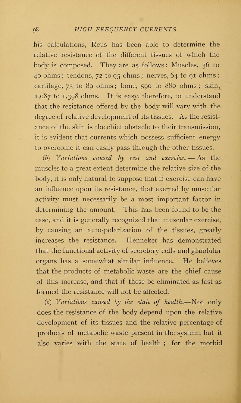 his calculations, Reus has been able to determine the relative resistance of the different tissues of which the body is composed. They are as follows: Muscles, 36 to 40 ohms; tendons, 72 to 95 ohms; nerves, 64 to gi ohms; cartilage, 73 to 89 ohms; bone, 590 to 880 ohms; skin, 1,087 to 1,398 ohms. It is easy, therefore, to understand that the resistance offered by the body will vary with the degree of relative development of its tissues. As the resist- ance of the skin is the chief obstacle to their transmission, it is evident that currents which possess sufficient energy to overcome it can easily pass through the other tissues. (6) Variations caused by rest and exercise. — As the muscles to a great extent determine the relative size of the body, it is only natural to suppose that if exercise can have an influence upon its resistance, that exerted by muscular activity must necessarily be a most important factor in determining the amount. This has been found to be the case, and it is generally recognized that muscular exercise, by causing an auto-polarization of the tissues, greatly increases the resistance. Henneker has demonstrated that the functional activity of secretory cells and glandular organs has a somewhat similar influence. He believes that the products of metabolic waste are the chief cause of this increase, and that if these be eliminated as fast as formed the resistance will not be affected. (c) Variations caused by the state of health.—Not only does the resistance of the body depend upon the relative development of its tissues and the relative percentage of products of metabolic waste present in the system, but it also varies with the state of health ; for the morbid