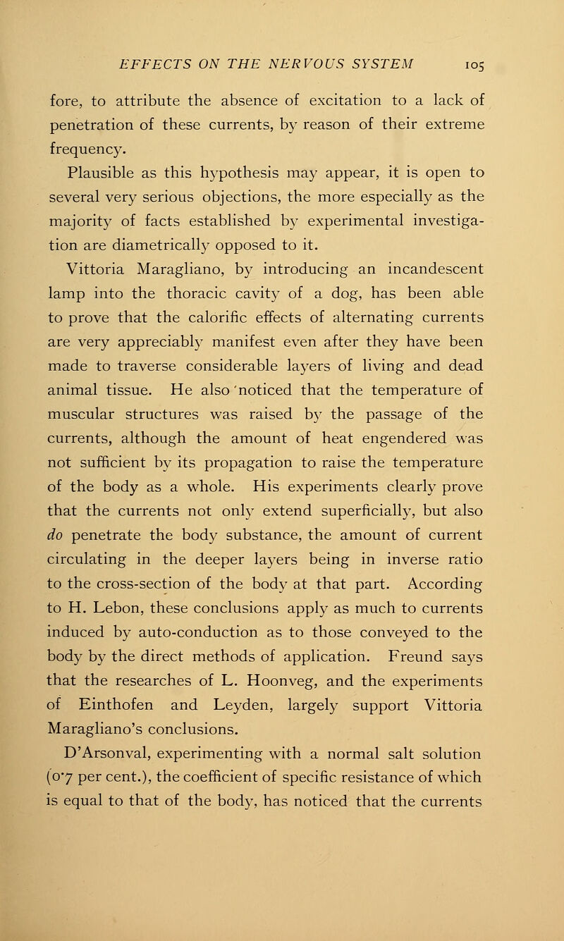 fore, to attribute the absence of excitation to a lack of penetration of these currents, by reason of their extreme frequency. Plausible as this hypothesis may appear, it is open to several very serious objections, the more especially as the majority of facts established by experimental investiga- tion are diametrically opposed to it. Vittoria Maragliano, by introducing an incandescent lamp into the thoracic cavity of a dog, has been able to prove that the calorific effects of alternating currents are very appreciably manifest even after they have been made to traverse considerable layers of living and dead animal tissue. He also 'noticed that the temperature of muscular structures was raised by the passage of the currents, although the amount of heat engendered was not sufficient by its propagation to raise the temperature of the body as a whole. His experiments clearly prove that the currents not only extend superficially, but also do penetrate the body substance, the amount of current circulating in the deeper layers being in inverse ratio to the cross-section of the body at that part. According to H. Lebon, these conclusions apply as much to currents induced by auto-conduction as to those conveyed to the body by the direct methods of application. Freund says that the researches of L. Hoonveg, and the experiments of Einthofen and Leyden, largely support Vittoria Maragliano's conclusions. D'Arsonval, experimenting with a normal salt solution {07 per cent.), the coefficient of specific resistance of which is equal to that of the bod}^ has noticed that the currents
