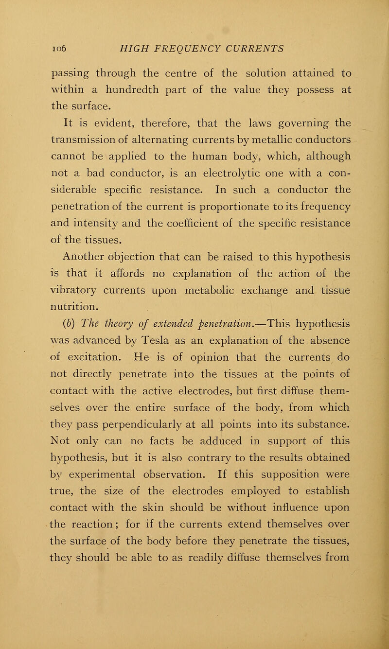 passing through the centre of the solution attained to within a hundredth part of the value they possess at the surface. It is evident, therefore, that the laws governing the transmission of alternating currents by metallic conductors cannot be applied to the human body, which, although not a bad conductor, is an electrolytic one with a con- siderable specific resistance. In such a conductor the penetration of the current is proportionate to its frequency and intensity and the coefficient of the speciiic resistance of the tissues. Another objection that can be raised to this hypothesis is that it affords no explanation of the action of the vibratory currents upon metabolic exchange and tissue nutrition. (6) The theory of extended penetration.—This hypothesis was advanced by Tesla as an explanation of the absence of excitation. He is of opinion that the currents do not directly penetrate into the tissues at the points of contact with the active electrodes, but first diffuse them- selves over the entire surface of the body, from which they pass perpendicularly at all points into its substance. Not only can no facts be adduced in support of this hypothesis, but it is also contrary to the results obtained by experimental observation. If this supposition were true, the size of the electrodes employed to establish contact with the skin should be without influence upon the reaction; for if the currents extend themselves over the surface of the body before they penetrate the tissues, they should be able to as readily diffuse themselves from