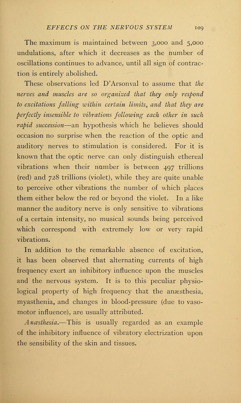 The maximum is maintained between 3,000 and 5,000 undulations, after which it decreases as the number of oscillations continues to advance, until all sign of contrac- tion is entirely abolished. These observations led D'Arsonval to assume that the nerves and muscles are so organized that they only respond to excitations falling within certain limits, and that they are perfectly insensible to vibrations following each other in such rapid succession—an hypothesis which he believes should occasion no surprise when the reaction of the optic and auditory nerves to stimulation is considered. For it is known that the optic nerve can only distinguish ethereal vibrations when their number is between 497 trillions (red) and 728 trillions (violet), while they are quite unable to perceive other vibrations the number of which places them either below the red or beyond the violet. In a like manner the auditory nerve is only sensitive to vibrations of a certain intensity, no musical sounds being perceived which correspond with extremely low or very rapid vibrations. In addition to the remarkable absence of excitation, it has been observed that alternating currents of high frequency exert an inhibitory influence upon the muscles and the nervous system. It is to this peculiar physio- logical property of high frequency that the anaesthesia, myasthenia, and changes in blood-pressure (due to vaso- motor influence), are usually attributed. Ancesthesia.—This is usually regarded as an example of the inhibitory influence of vibratory electrization upon the sensibility of the skin and tissues.