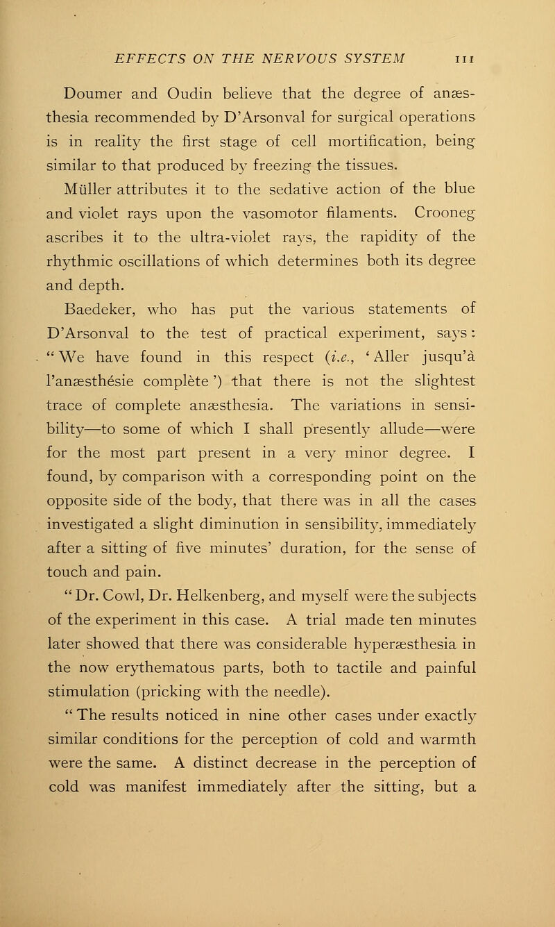 Doumer and Oudin believe that the degree of anses- thesia recommended by D'Arsonval for surgical operations is in reality the first stage of cell mortification, being similar to that produced by freezing the tissues. Miiller attributes it to the sedative action of the blue and violet rays upon the vasomotor filaments. Crooneg ascribes it to the ultra-violet rays, the rapidity of the rhythmic oscillations of which determines both its degree and depth. Baedeker, who has put the various statements of D'Arsonval to the test of practical experiment, says:  We have found in this respect (i.e., ' Aller jusqu'a I'anaesthesie complete') that there is not the slightest trace of complete anaesthesia. The variations in sensi- bility—to some of which I shall presently allude—were for the most part present in a very minor degree. I found, by comparison with a corresponding point on the opposite side of the body, that there was in all the cases investigated a slight diminution in sensibility, immediately after a sitting of five minutes' duration, for the sense of touch and pain.  Dr. Cowl, Dr. Helkenberg, and myself were the subjects of the experiment in this case. A trial made ten minutes later showed that there was considerable hypersesthesia in the now erythematous parts, both to tactile and painful stimulation (pricking with the needle).  The results noticed in nine other cases under exactly similar conditions for the perception of cold and warmth were the same. A distinct decrease in the perception of cold was manifest immediately after the sitting, but a