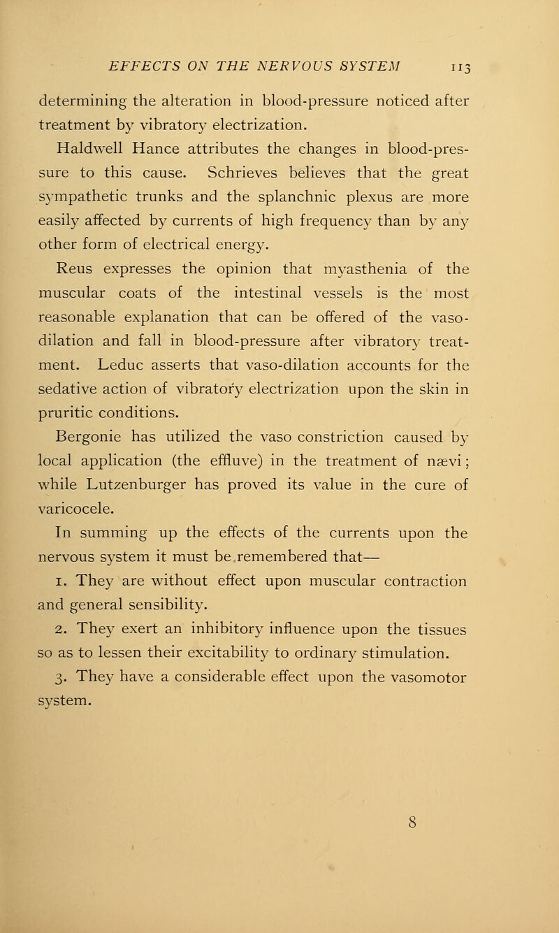 determining the alteration in blood-pressure noticed after treatment by vibratory electrization. Haldwell Hance attributes the changes in blood-pres- sure to this cause. Schrieves believes that the great S5mpathetic trunks and the splanchnic plexus are more easily affected by currents of high frequency than by any other form of electrical energy. Reus expresses the opinion that myasthenia of the muscular coats of the intestinal vessels is the most reasonable explanation that can be offered of the vaso- dilation and fall in blood-pressure after vibratory treat- ment. Leduc asserts that vaso-dilation accounts for the sedative action of vibratory electrization upon the skin in pruritic conditions. Bergonie has utilized the vaso constriction caused by local application (the effluve) in the treatment of nsevi; while Lutzenburger has proved its value in the cure of varicocele. In summing up the effects of the currents upon the nervous system it must be remembered that— 1. They are without effect upon muscular contraction and general sensibility. 2. They exert an inhibitory influence upon the tissues so as to lessen their excitability to ordinary stimulation. 3. They have a considerable effect upon the vasomotor system.