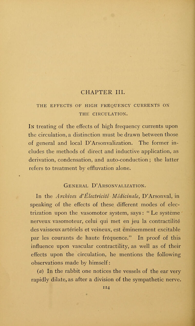 CHAPTER III. THE EFFECTS OF HIGH FREQUENCY CURRENTS ON THE CIRCULATION. In treating of the effects of high frequency currents upon the circulation, a distinction must be drawn between those of general and local D'Arsonvalization. The former in- cludes the methods of direct and inductive application, as derivation, condensation, and auto-conduction; the latter refers to treatment by effluvation alone. General D'Arsonvalization. In the Archives d'Electricite Medicinale, D'Arsonval, in speaking of the effects of these different modes of elec- trization upon the vasomotor system, says :  Le systeme nerveux vasomoteur, celui qui met en jeu la contractilite des vaisseux arteriels et veineux, est eminemment excitable par les courants de haute frequence. In proof of this influence upon vascular contractility, as well as of their effects upon the circulation, he mentions the following observations made by himself: {a) In the rabbit one notices the vessels of the ear very rapidly dilate, as after a division of the sympathetic nerve.
