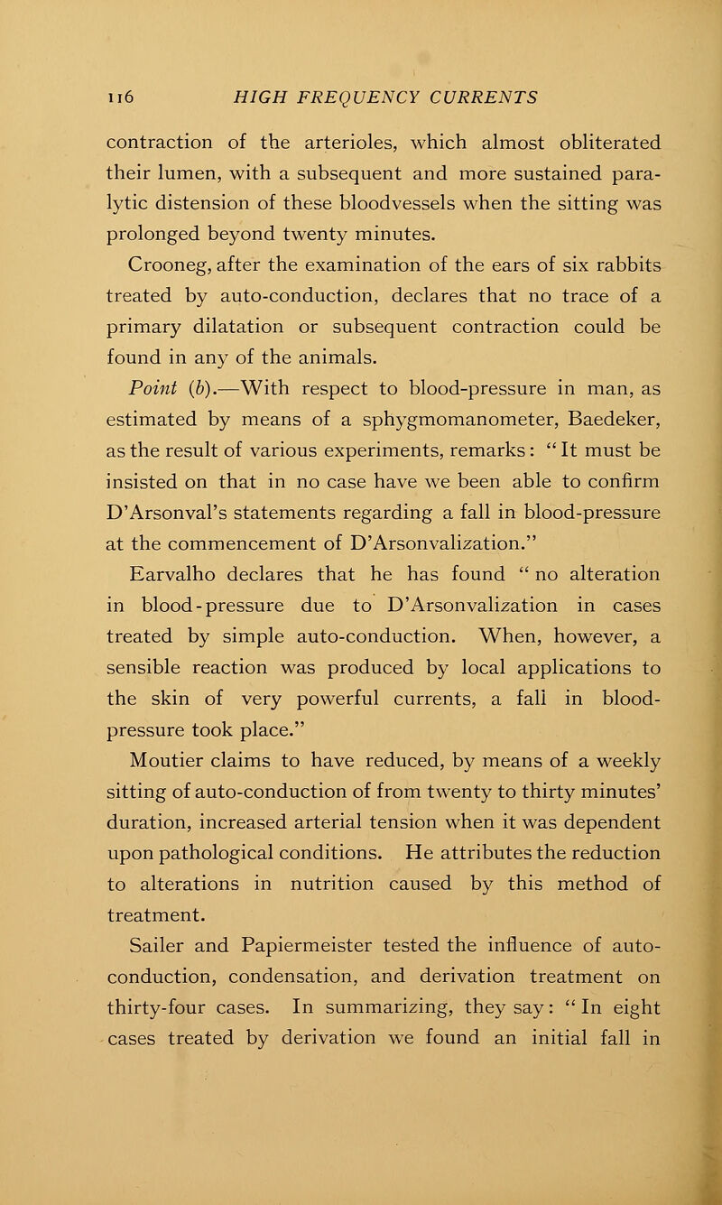 contraction of the arterioles, which almost obliterated their lumen, with a subsequent and more sustained para- lytic distension of these bloodvessels when the sitting was prolonged beyond twenty minutes. Crooneg, after the examination of the ears of six rabbits treated by auto-conduction, declares that no trace of a primary dilatation or subsequent contraction could be found in any of the animals. Point (b).—With respect to blood-pressure in man, as estimated by means of a sphygmomanometer, Baedeker, as the result of various experiments, remarks:  It must be insisted on that in no case have we been able to confirm D'Arsonval's statements regarding a fall in blood-pressure at the commencement of D'Arsonvalization. Earvalho declares that he has found  no alteration in blood - pressure due to D'Arsonvalization in cases treated by simple auto-conduction. When, however, a sensible reaction was produced by local applications to the skin of very powerful currents, a fall in blood- pressure took place. Moutier claims to have reduced, by means of a weekly sitting of auto-conduction of from twenty to thirty minutes' duration, increased arterial tension when it was dependent upon pathological conditions. He attributes the reduction to alterations in nutrition caused by this method of treatment. Sailer and Papiermeister tested the influence of auto- conduction, condensation, and derivation treatment on thirty-four cases. In summarizing, they say: In eight -cases treated by derivation we found an initial fall in