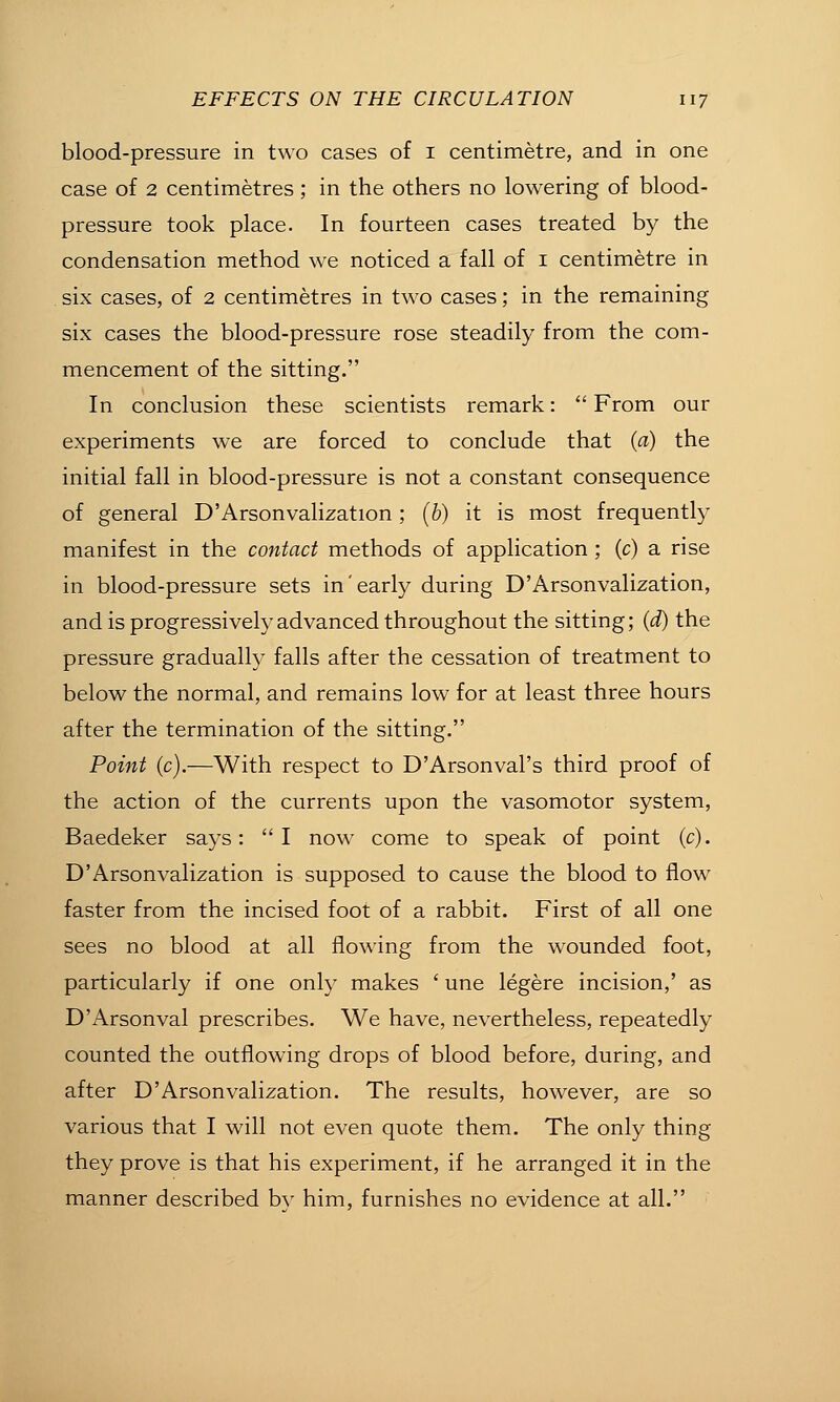 blood-pressure in two cases of i centimetre, and in one case of 2 centimetres; in the others no lowering of blood- pressure took place. In fourteen cases treated by the condensation method we noticed a fall of i centimetre in . six cases, of 2 centimetres in two cases; in the remaining six cases the blood-pressure rose steadily from the com- mencement of the sitting. In conclusion these scientists remark:  From our experiments we are forced to conclude that (a) the initial fall in blood-pressure is not a constant consequence of general D'Arsonvalization ; (&) it is most frequently manifest in the contact methods of application ; (c) a rise in blood-pressure sets in'early during D'Arsonvalization, and is progressively advanced throughout the sitting; (d) the pressure gradually falls after the cessation of treatment to below the normal, and remains low for at least three hours after the termination of the sitting. Point (c).—With respect to D'Arsonval's third proof of the action of the currents upon the vasomotor system, Baedeker says:  I now come to speak of point (c). D'Arsonvalization is supposed to cause the blood to flow faster from the incised foot of a rabbit. First of all one sees no blood at all flowing from the wounded foot, particularly if one only makes ' une legere incision,' as D'Arsonval prescribes. We have, nevertheless, repeatedly counted the outflowing drops of blood before, during, and after D'Arsonvalization. The results, however, are so various that I will not even quote them. The only thing they prove is that his experiment, if he arranged it in the manner described by him, furnishes no evidence at all.