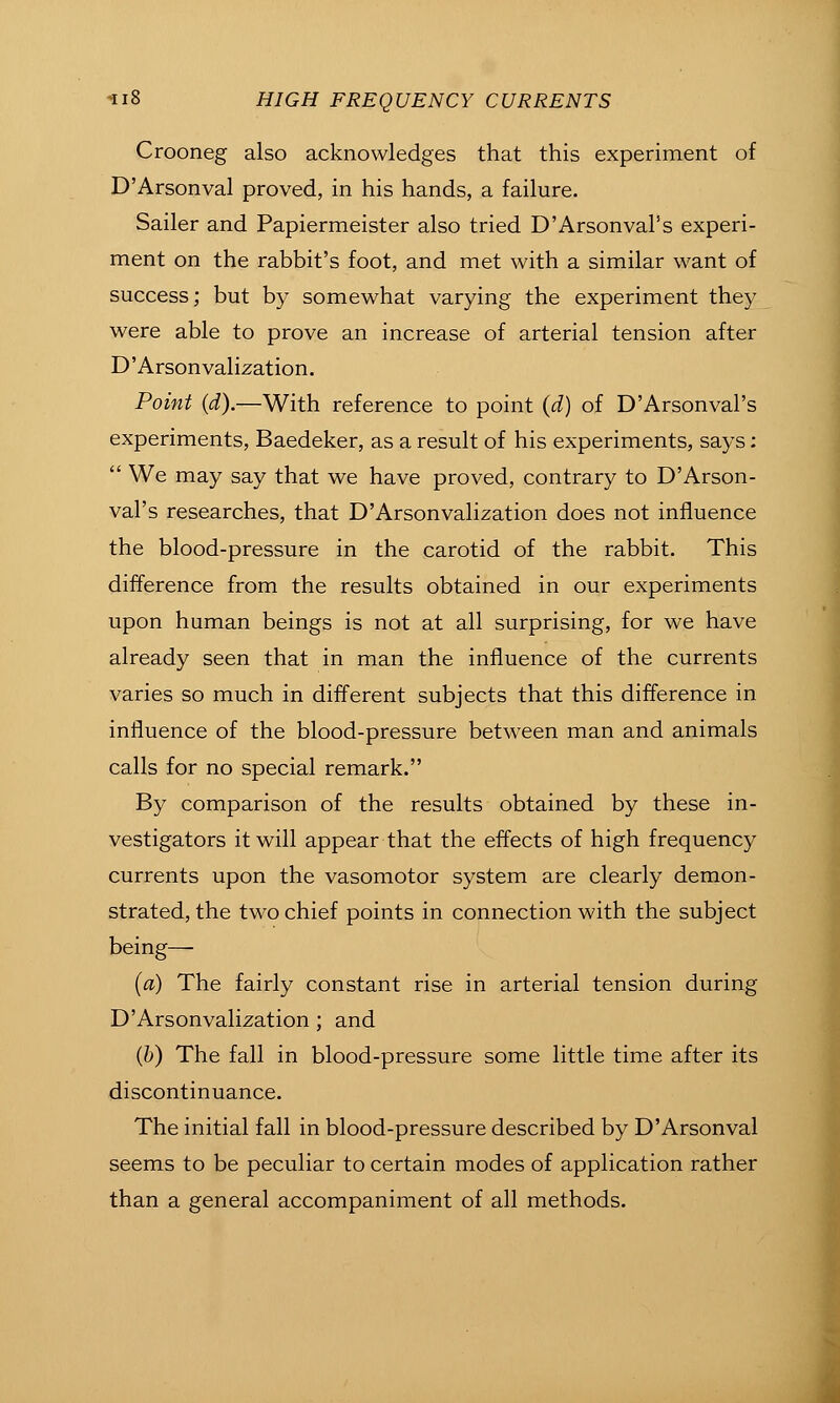Crooneg also acknowledges that this experiment of D'Arsonval proved, in his hands, a failure. Sailer and Papiermeister also tried D'Arsonval's experi- ment on the rabbit's foot, and met with a similar want of success; but by somewhat varying the experiment they were able to prove an increase of arterial tension after D'Arson valization. Point (d).—With reference to point (d) of D'Arsonval's experiments, Baedeker, as a result of his experiments, says:  We may say that we have proved, contrary to D'Arson- val's researches, that D'Arsonvalization does not influence the blood-pressure in the carotid of the rabbit. This difference from the results obtained in our experiments upon human beings is not at all surprising, for we have influence of the blood-pressure between man and animals calls for no special remark. By comparison of the results obtained by these in- vestigators it will appear that the effects of high frequency currents upon the vasomotor system are clearly demon- strated, the two chief points in connection with the subject being— (a) The fairly constant rise in arterial tension during D'Arsonvalization; and (6) The fall in blood-pressure some little time after its discontinuance. The initial fall in blood-pressure described by D'Arsonval seems to be peculiar to certain modes of application rather than a general accompaniment of all methods.