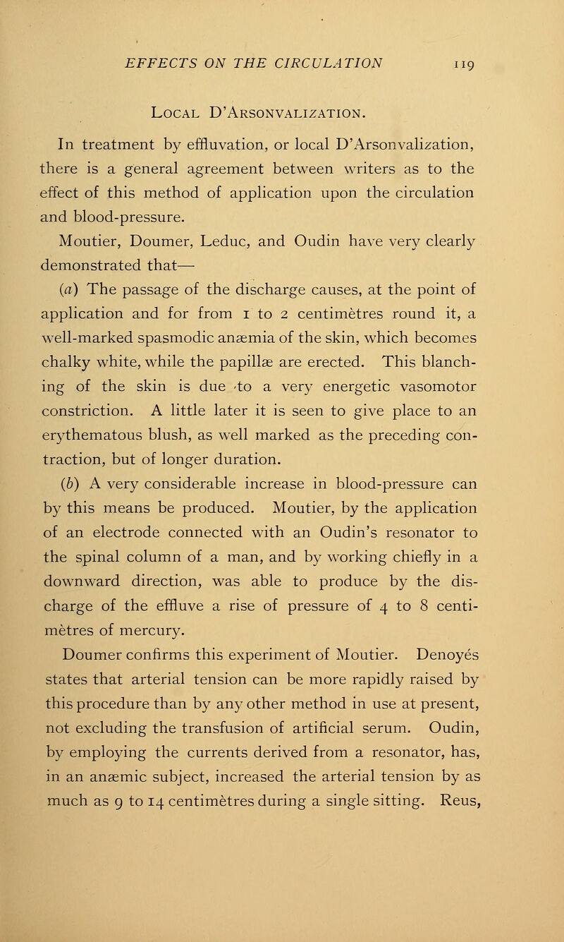 Local D'Arsonvalization. In treatment by effluvation, or local D'Arsonvalization, there is a general agreement between writers as to the effect of this method of application upon the circulation and blood-pressure. Moutier, Doumer, Leduc, and Oudin have very clearly demonstrated that—■ {a) The passage of the discharge causes, at the point of application and for from i to 2 centimetres round it, a well-marked spasmodic anaemia of the skin, which becomes chalky white, while the papillae are erected. This blanch- ing of the skin is due -to a very energetic vasomotor constriction. A little later it is seen to give place to an erythematous blush, as well marked as the preceding con- traction, but of longer duration. (6) A very considerable increase in blood-pressure can by this means be produced. Moutier, by the application of an electrode connected with an Oudin's resonator to the spinal column of a man, and by working chiefly in a downward direction, was able to produce by the dis- charge of the effluve a rise of pressure of 4 to 8 centi- metres of mercury. Doumer confirms this experiment of Moutier. Denoyes states that arterial tension can be more rapidly raised by this procedure than by any other method in use at present, not excluding the transfusion of artificial serum. Oudin, by employing the currents derived from a resonator, has, in an anaemic subject, increased the arterial tension by as much as 9 to 14 centimetres during a single sitting. Reus,