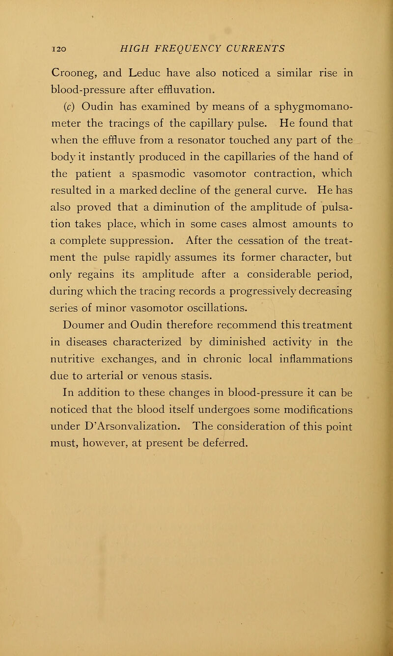 Crooneg, and Leduc have also noticed a similar rise in blood-pressure after effluvation. (c) Oudin has examined by means of a sphygmomano- meter the tracings of the capillary pulse. He found that when the effluve from a resonator touched any part of the body it instantly produced in the capillaries of the hand of the patient a spasmodic vasomotor contraction, which resulted in a marked decline of the general curve. He has also proved that a diminution of the amplitude of pulsa- tion takes place, which in some cases almost amounts to a complete suppression. After the cessation of the treat- ment the pulse rapidly assumes its former character, but only regains its amplitude after a considerable period, during which the tracing records a progressively decreasing series of minor vasomotor oscillations. Doumer and Oudin therefore recommend this treatment in diseases characterized by diminished activity in the nutritive exchanges, and in chronic local inflammations due to arterial or venous stasis. In addition to these changes in blood-pressure it can be noticed that the blood itself undergoes some modifications under D'Arsonvalization. The consideration of this point must, however, at present be deferred.