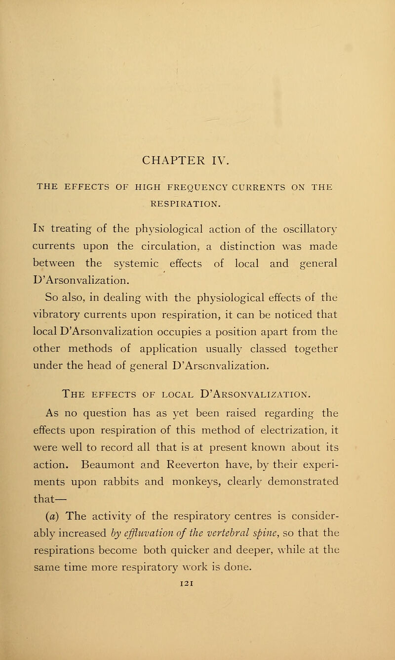 CHAPTER IV. THE EFFECTS OF HIGH FREQUENCY CURRENTS ON THE RESPIRATION. In treating of the physiological action of the oscillatory currents upon the circulation, a distinction was made between the systemic effects of local and general D' Arsonvalization. So also, in dealing with the physiological effects of the vibratory currents upon respiration, it can be noticed that local D'Arsonvalization occupies a position apart from the other methods of application usually classed together under the head of general D'Arsonvalization. The EFFECTS OF LOCAL D'Arsonvalization. As no question has as yet been raised regarding the effects upon respiration of this method of electrization, it were well to record all that is at present known about its action. Beaumont and Reeverton have, by their experi- ments upon rabbits and monkeys, clearly demonstrated that— (a) The activity of the respiratory centres is consider- ably increased by effluvation of the vertebral spine, so that the respirations become both quicker and deeper, while at the same time more respiratory work is done.