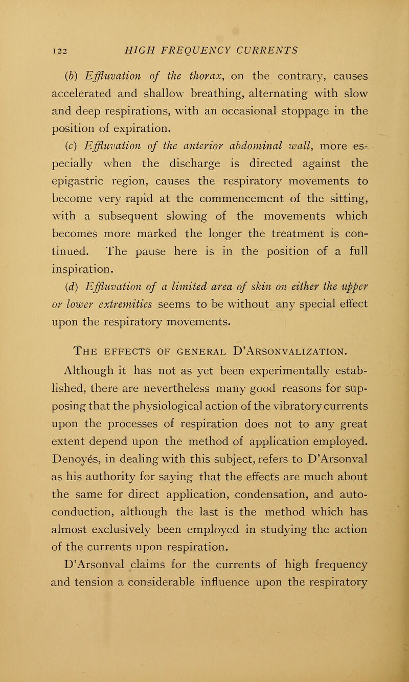 {b) Effluvation of the thorax, on the contrary, causes accelerated and shallow breathing, alternating with slow and deep respirations, with an occasional stoppage in the position of expiration. (c) Effluvation of the anterior abdominal wall, more es- pecially when the discharge is directed against the epigastric region, causes the respiratory movements to become ver)- rapid at the commencement of the sitting, with a subsequent slowing of the movements which becomes more marked the longer the treatment is con- tinued. The pause here is in the position of a full inspiration. {d) Effluvation of a limited area of skin on either the upper or lower extremities seems to be without any special effect upon the respiratory movements. The effects of general D'Arsonvalization. Although it has not as yet been experimentally estab- lished, there are nevertheless many good reasons for sup- posing that the physiological action of the vibratory currents upon the processes of respiration does not to any great extent depend upon the method of application employed. Denoyes, in dealing with this subject, refers to D'Arsonval as his authority for saying that the effects are much about the same for direct application, condensation, and auto- conduction, although the last is the method which has almost exclusively been employed in studying the action of the currents upon respiration. D'Arsonval claims for the currents of high frequency and tension a considerable influence upon the respiratory