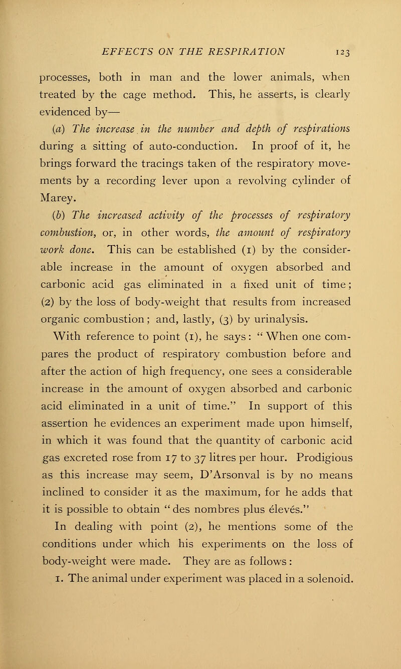 processes, both in man and the lower animals, when treated by the cage method. This, he asserts, is clearly evidenced by— (a) The increase in the number and depth of respirations during a sitting of auto-conduction. In proof of it, he brings forward the tracings taken of the respiratory move- ments by a recording lever upon a revolving cylinder of Marey. (6) The increased activity of the processes of respiratory combustion, or, in other words, the amount of respiratory work done. This can be established (i) by the consider- able increase in the amount of oxygen absorbed and carbonic acid gas eliminated in a fixed unit of time; (2) by the loss of body-weight that results from increased organic combustion; and, lastly, (3) by urinalysis. With reference to point (i), he says :  When one com- pares the product of respiratory combustion before and after the action of high frequency, one sees a considerable increase in the amount of oxygen absorbed and carbonic acid eliminated in a unit of time. In support of this assertion he evidences an experiment made upon himself, in which it was found that the quantity of carbonic acid gas excreted rose from 17 to 37 litres per hour. Prodigious as this increase may seem, D'Arsonval is by no means inclined to consider it as the maximum, for he adds that it is possible to obtain des nombres plus eleves. In dealing with point (2), he mentions some of the conditions under which his experiments on the loss of body-weight were made. They are as follows : I. The animal under experiment was placed in a solenoid.