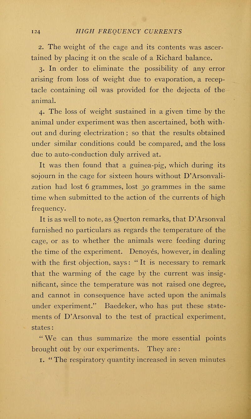 2. The weight of the cage and its contents was ascer- tained by placing it on the scale of a Richard balance. 3. In order to eliminate the possibility of any error arising from loss of weight due to evaporation, a recep- tacle containing oil was provided for the dejecta of the animal. 4. The loss of weight sustained in a given time by the animal under experiment was then ascertained, both with- out and during electrization; so that the results obtained under similar conditions could be compared, and the loss due to auto-conduction duly arrived at. It was then found that a guinea-pig, which during its sojourn in the cage for sixteen hours without D'Arsonvali- zation had lost 6 grammes, lost 30 grammes in the same time when submitted to the action of the currents of high frequency. It is as well to note, as Querton remarks, that D'Arsonval furnished no particulars as regards the temperature of the cage, or as to whether the animals were feeding during the time of the experiment. Denoyes, however, in dealing with the first objection, says:  It is necessary to remark that the warming of the cage by the current was insig- nificant, since the temperature was not raised one degree, and cannot in consequence have acted upon the animals under experiment. Baedeker, who has put these state- ments of D'Arsonval to the test of practical experiment, states:  We can thus summarize the more essential points brought out by our experiments. They are : I. The respiratory quantity increased in seven minutes