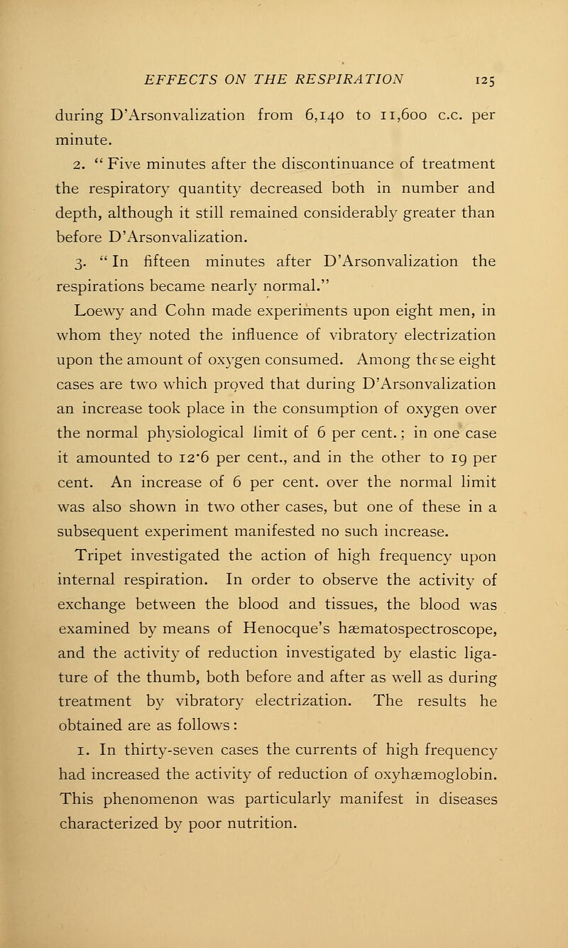 during D'Arsonvalization from 6,140 to 11,600 ex. per minute. 2.  Five minutes after the discontinuance of treatment the respiratory quantity decreased both in number and depth, although it still remained considerably greater than before D'Arsonvalization. 3.  In fifteen minutes after D'Arsonvalization the respirations became nearly normal. Loewy and Cohn made experiments upon eight men, in whom they noted the influence of vibratory electrization upon the amount of oxygen consumed. Among these eight cases are two which proved that during D'Arsonvalization an increase took place in the consumption of oxygen over the normal physiological limit of 6 per cent.; in one case it amounted to I26 per cent., and in the other to ig per cent. An increase of 6 per cent, over the normal limit was also shown in two other cases, but one of these in a subsequent experiment manifested no such increase. Tripet investigated the action of high frequency upon internal respiration. In order to observe the activity of exchange between the blood and tissues, the blood was examined by means of Henocque's hsematospectroscope, and the activity of reduction investigated by elastic liga- ture of the thumb, both before and after as well as during treatment by vibratory electrization. The results he obtained are as follows : I. In thirty-seven cases the currents of high frequency had increased the activity of reduction of oxyhaemoglobin. This phenomenon was particularly manifest in diseases characterized by poor nutrition.