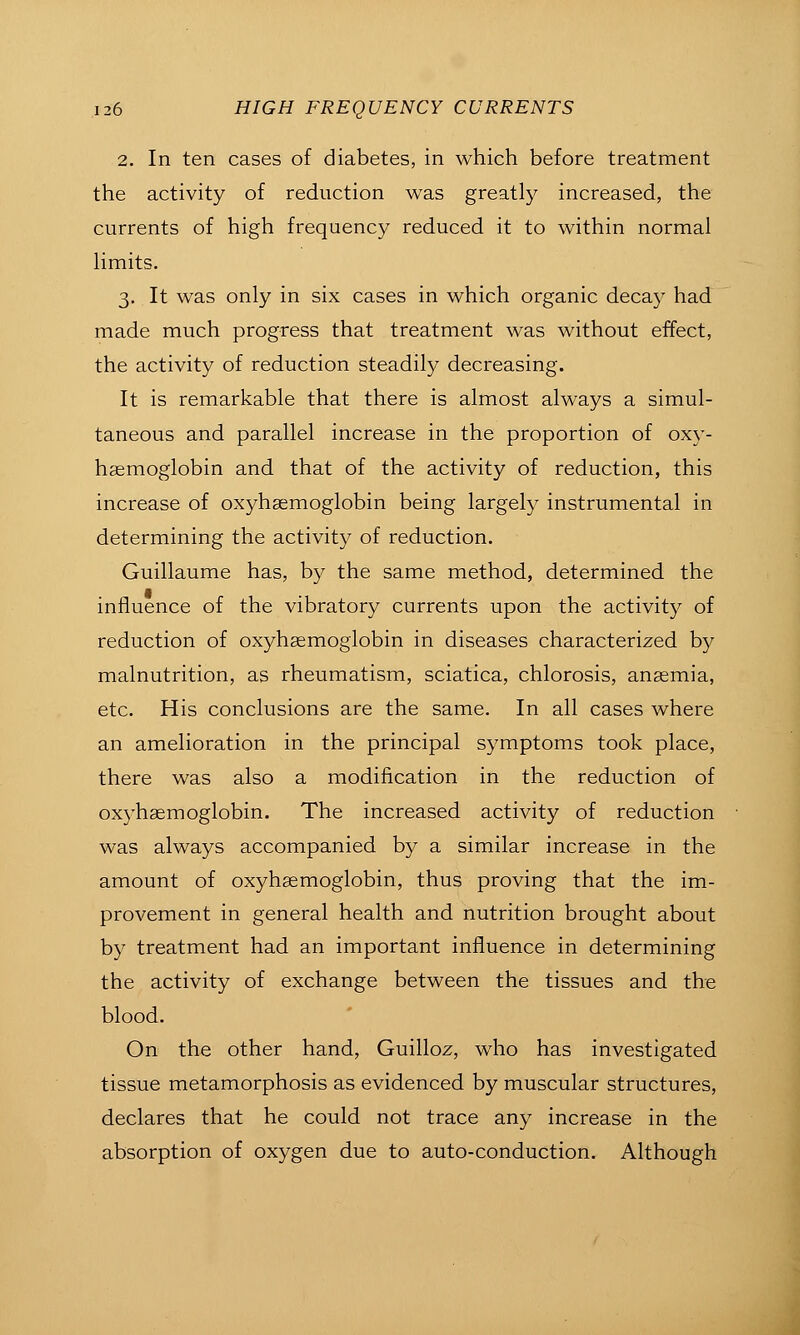 2. In ten cases of diabetes, in which before treatment the activity of reduction was greatly increased, the currents of high frequency reduced it to within normal limits. 3, It was only in six cases in which organic decay had made much progress that treatment was without effect, the activity of reduction steadily decreasing. It is remarkable that there is almost always a simul- taneous and parallel increase in the proportion of oxy- haemoglobin and that of the activity of reduction, this increase of oxyhsemoglobin being largely instrumental in determining the activity of reduction, Guillaume has, by the same method, determined the influence of the vibratory currents upon the activity of reduction of oxyhsemoglobin in diseases characterized by malnutrition, as rheumatism, sciatica, chlorosis, ansemia, etc. His conclusions are the same. In all cases where an amelioration in the principal symptoms took place, there was also a modification in the reduction of oxyhsemoglobin. The increased activity of reduction was always accompanied by a similar increase in the amount of oxyhsemoglobin, thus proving that the im- provement in general health and nutrition brought about by treatment had an important influence in determining the activity of exchange between the tissues and the blood. On the other hand, Guilloz, who has investigated tissue metamorphosis as evidenced by muscular structures, declares that he could not trace any increase in the absorption of oxygen due to auto-conduction. Although
