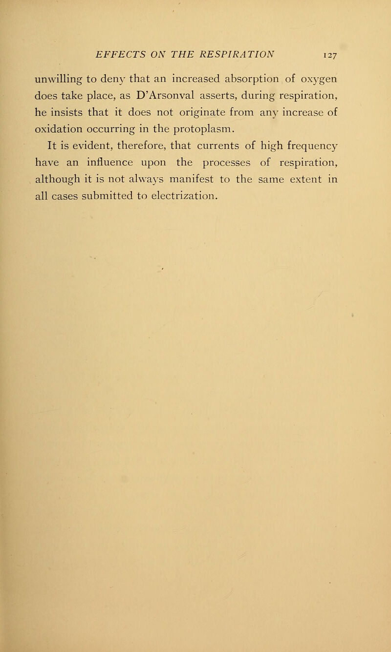 unwilling to den}- that an increased absorption of oxygen does take place, as D'Arsonval asserts, during respiration, he insists that it does not originate from any increase of oxidation occurring in the protoplasm. It is evident, therefore, that currents of high frequency have an influence upon the processes of respiration, although it is not always manifest to the same extent in all cases submitted to electrization.