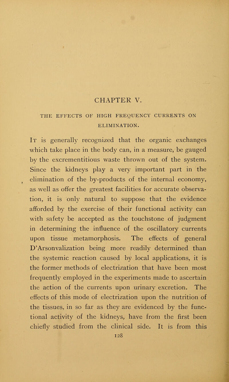 THE EFFECTS OF HIGH FREQUENCY CURRENTS ON ELIMINATION. It is generall}' recognized that the organic exchanges which take place in the body can, in a measure, be gauged by the excrementitious waste thrown out of the system. Since the kidneys play a very important part in the elimination of the by-products of the internal economy, as well as offer the greatest facilities for accurate observa- tion, it is only natural to suppose that the evidence afforded by the exercise of their functional activity can with safety be accepted as the touchstone of judgment in determining the influence of the oscillatory currents upon tissue metamorphosis. The effects of general D'Arsonvalization being more readily determined than the systemic reaction caused by local applications, it is the former methods of electrization that have been most frequently employed in the experiments made to ascertain the action of the currents upon urinary excretion. The effects of this mode of electrization upon the nutrition of the tissues, in so far as they are evidenced by the func- tional activity of the kidneys, have from the first been chiefly studied from the clinical side. It is from this