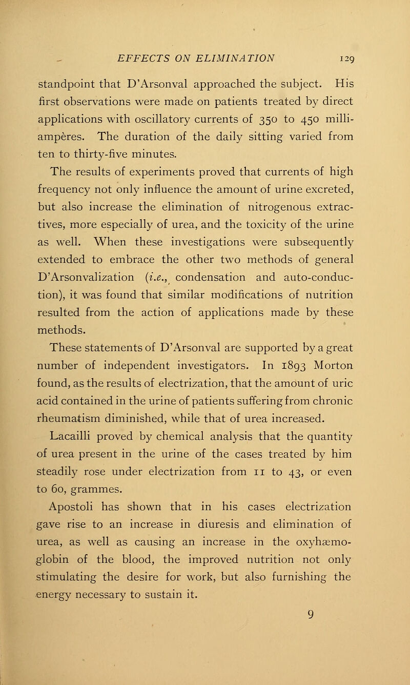 Standpoint that D'Arsonval approached the subject. His first observations were made on patients treated by direct apphcations with oscillatory currents of 350 to 450 milli- amperes. The duration of the daily sitting varied from ten to thirty-five minutes. The results of experiments proved that currents of high frequency not only influence the amount of urine excreted, but also increase the elimination of nitrogenous extrac- tives, more especially of urea, and the toxicity of the urine as well. When these investigations were subsequently extended to embrace the other two methods of general D'Arsonvalization {i.e.,_ condensation and auto-conduc- tion), it was found that similar modifications of nutrition resulted from the action of applications made by these methods. These statements of D'Arsonval are supported by a great number of independent investigators. In 1893 Morton found, as the results of electrization, that the amount of uric acid contained in the urine of patients suffering from chronic rheumatism diminished, while that of urea increased. Lacailli proved by chemical analysis that the quantity of urea present in the urine of the cases treated by him steadily rose under electrization from 11 to 43, or even to 60, grammes. Apostoli has shown that in his cases electrization gave rise to an increase in diuresis and elimination of urea, as well as causing an increase in the oxyhaemo- globin of the blood, the improved nutrition not only stimulating the desire for work, but also furnishing the energy necessary to sustain it. 9