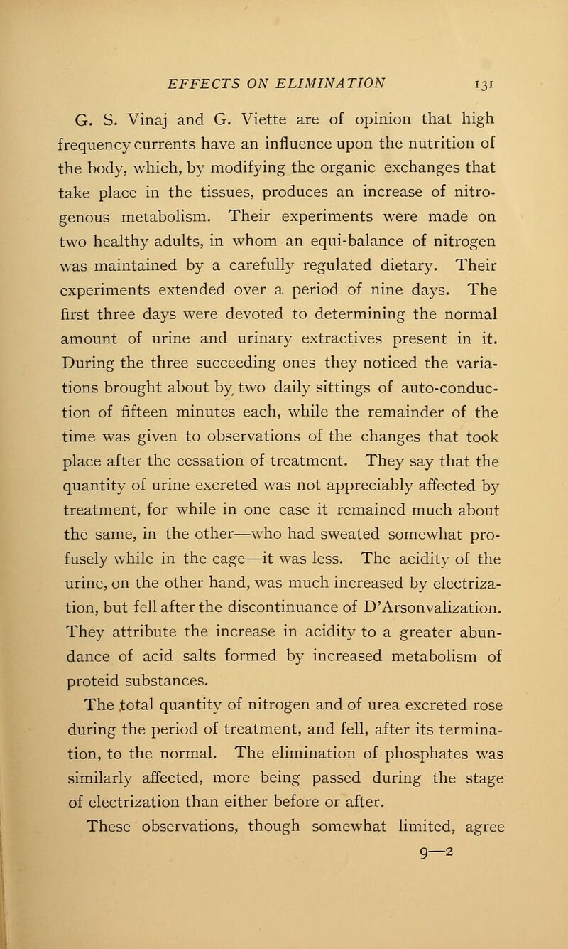 G. S. Vinaj and G. Viette are of opinion that high frequency currents have an influence upon the nutrition of the body, which, by modifying the organic exchanges that take place in the tissues, produces an increase of nitro- genous metabolism. Their experiments were made on two healthy adults, in whom an equi-balance of nitrogen was maintained by a carefully regulated dietary. Their experiments extended over a period of nine days. The first three days were devoted to determining the normal amount of urine and urinary extractives present in it. During the three succeeding ones they noticed the varia- tions brought about by two daily sittings of auto-conduc- tion of fifteen minutes each, while the remainder of the time was given to observations of the changes that took place after the cessation of treatment. They say that the quantity of urine excreted was not appreciably affected by treatment, for while in one case it remained much about the same, in the other—who had sweated somewhat pro- fusely while in the cage—it was less. The acidity of the urine, on the other hand, was much increased by electriza- tion, but fell after the discontinuance of D'Arsonvalization. They attribute the increase in acidity to a greater abun- dance of acid salts formed by increased metabolism of proteid substances. The total quantity of nitrogen and of urea excreted rose during the period of treatment, and fell, after its termina- tion, to the normal. The elimination of phosphates was similarly affected, more being passed during the stage of electrization than either before or after. These observations, though somewhat limited, agree 9—2