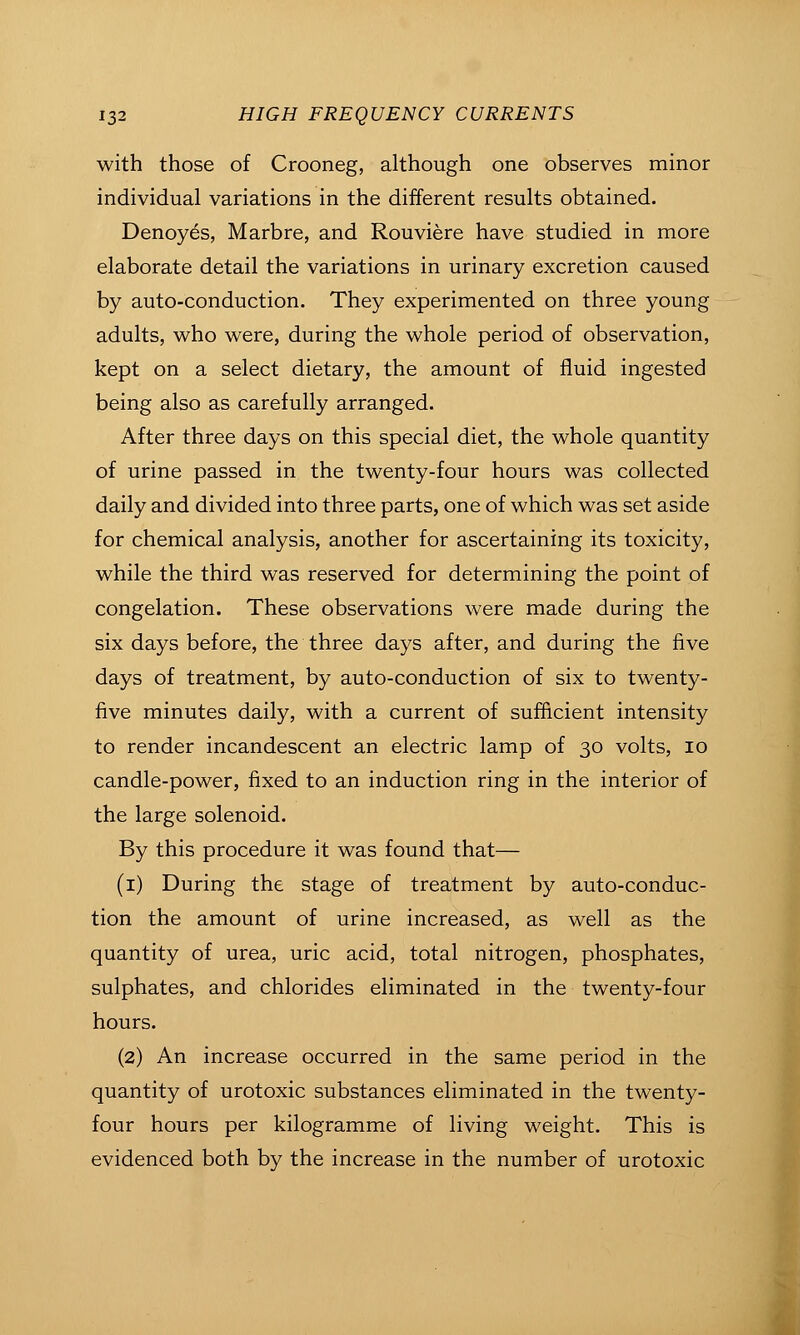 with those of Crooneg, although one observes minor individual variations in the different results obtained. Denoyes, Marbre, and Rouviere have studied in more elaborate detail the variations in urinary excretion caused by auto-conduction. They experimented on three young adults, who were, during the whole period of observation, kept on a select dietary, the amount of fluid ingested being also as carefully arranged. After three days on this special diet, the whole quantity of urine passed in the twenty-four hours was collected daily and divided into three parts, one of which was set aside for chemical analysis, another for ascertaining its toxicity, while the third was reserved for determining the point of congelation. These observations were made during the six days before, the three days after, and during the five days of treatment, by auto-conduction of six to twenty- five minutes daily, with a current of sufficient intensity to render incandescent an electric lamp of 30 volts, 10 candle-power, fixed to an induction ring in the interior of the large solenoid. By this procedure it was found that— (i) During the stage of treatment by auto-conduc- tion the amount of urine increased, as well as the quantity of urea, uric acid, total nitrogen, phosphates, sulphates, and chlorides eliminated in the twenty-four hours. (2) An increase occurred in the same period in the quantity of urotoxic substances eliminated in the twenty- four hours per kilogramme of living weight. This is evidenced both by the increase in the number of urotoxic