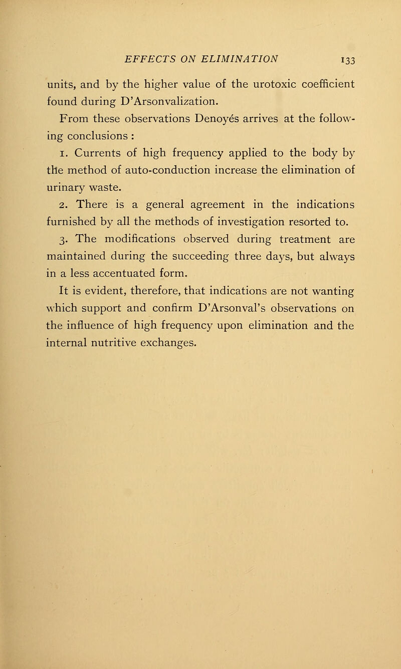 units, and by the higher value of the urotoxic coefficient found during D'ArsonvaHzation. From these observations Denoyes arrives at the follow- ing conclusions : 1. Currents of high frequency applied to the body by the method of auto-conduction increase the elimination of urinary waste. 2. There is a general agreement in the indications furnished by all the methods of investigation resorted to. 3. The modifications observed during treatment are maintained during the succeeding three days, but always in a less accentuated form. It is evident, therefore, that indications are not wanting which support and confirm D'Arsonval's observations on the influence of high frequency upon elimination and the internal nutritive exchanges.
