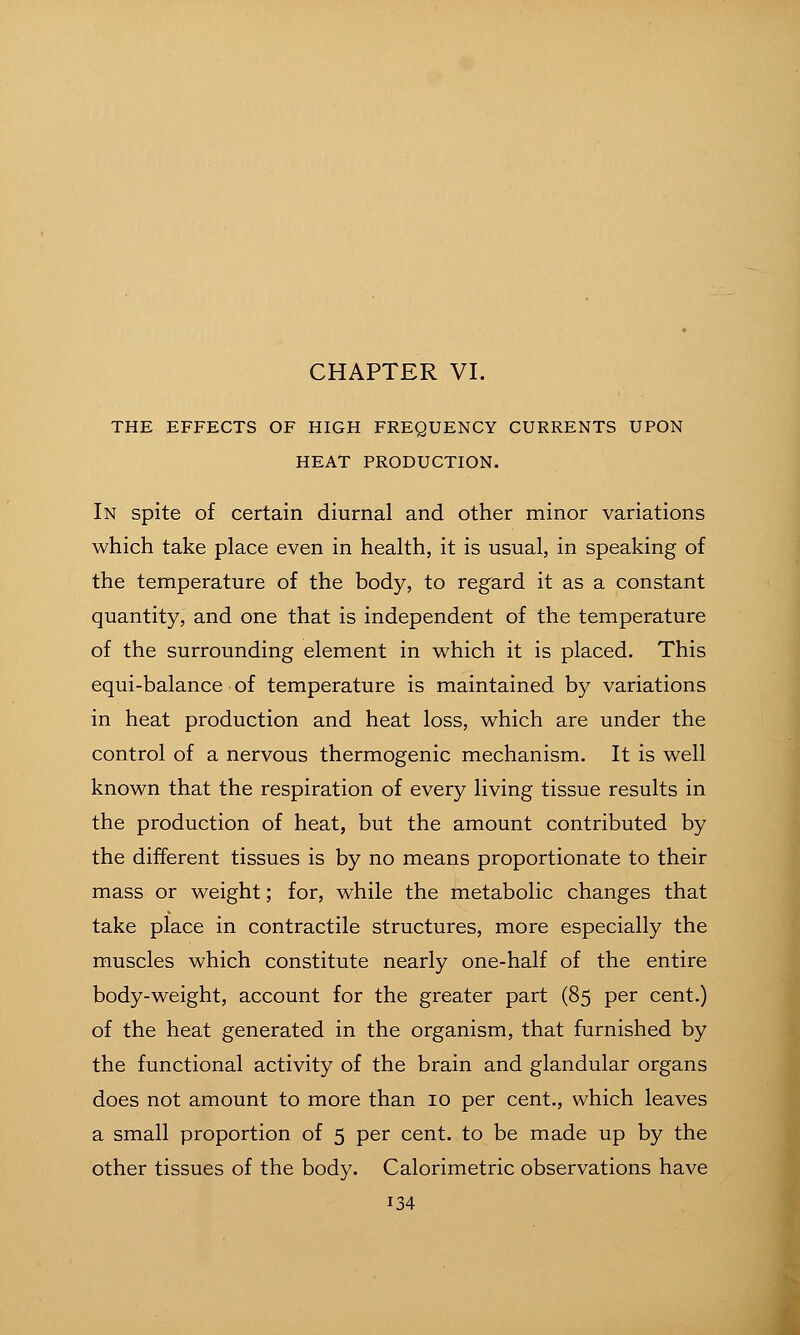 THE EFFECTS OF HIGH FREQUENCY CURRENTS UPON HEAT PRODUCTION. In spite of certain diurnal and other minor variations which take place even in health, it is usual, in speaking of the temperature of the body, to regard it as a constant quantity, and one that is independent of the temperature of the surrounding element in which it is placed. This equi-balance of temperature is maintained by variations in heat production and heat loss, which are under the control of a nervous thermogenic mechanism. It is well known that the respiration of every living tissue results in the production of heat, but the amount contributed by the different tissues is by no means proportionate to their mass or weight; for, while the metabolic changes that take place in contractile structures, more especially the muscles which constitute nearly one-half of the entire body-weight, account for the greater part (85 per cent.) of the heat generated in the organism, that furnished by the functional activity of the brain and glandular organs does not amount to more than 10 per cent., which leaves a small proportion of 5 per cent, to be made up by the other tissues of the body. Calorimetric observations have