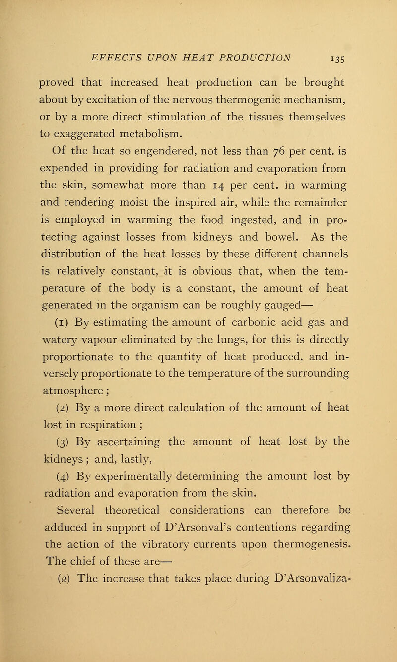 proved that increased heat production can be brought about by excitation of the nervous thermogenic mechanism, or by a more direct stimulation of the tissues themselves to exaggerated metabolism. Of the heat so engendered, not less than 76 per cent, is expended in providing for radiation and evaporation from the skin, somewhat more than 14 per cent, in warming and rendering moist the inspired air, while the remainder is employed in warming the food ingested, and in pro- tecting against losses from kidneys and bowel. As the distribution of the heat losses by these different channels is relatively constant, it is obvious that, when the tem- perature of the body is a constant, the amount of heat generated in the organism can be roughly gauged— (i) By estimating the amount of carbonic acid gas and watery vapour eliminated by the lungs, for this is directly proportionate to the quantity of heat produced, and in- versely proportionate to the temperature of the surrounding atmosphere; (2) By a more direct calculation of the amount of heat lost in respiration ; (3) By ascertaining the amount of heat lost by the kidneys; and, lastly, (4) By experimentally determining the amount lost by radiation and evaporation from the skin. Several theoretical considerations can therefore be adduced in support of D'Arsonval's contentions regarding the action of the vibratory currents upon thermogenesis. The chief of these are— (a) The increase that takes place during D'Arsonvaliza-