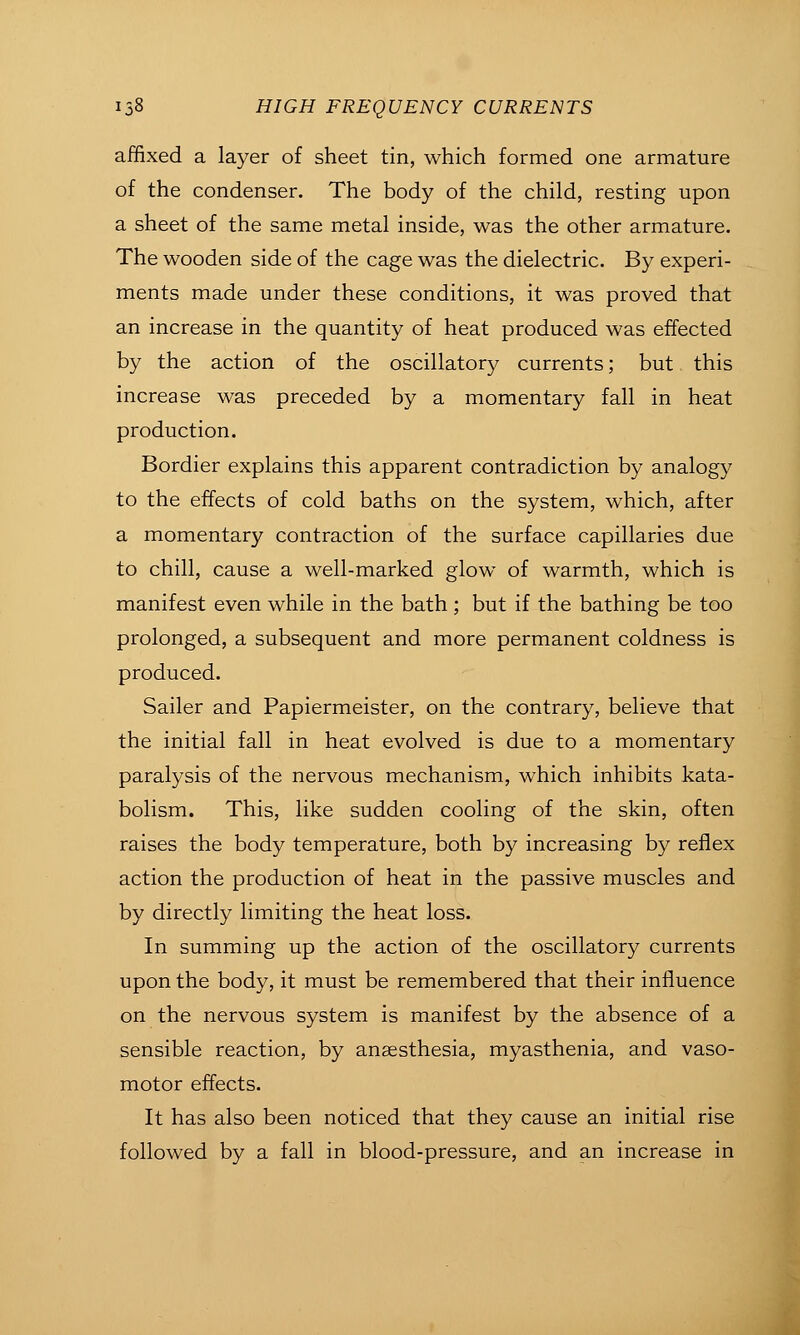 affixed a layer of sheet tin, which formed one armature of the condenser. The body of the child, resting upon a sheet of the same metal inside, was the other armature. The wooden side of the cage was the dielectric. By experi- ments made under these conditions, it was proved that an increase in the quantity of heat produced was effected by the action of the oscillatory currents; but this increase was preceded by a momentary fall in heat production. Bordier explains this apparent contradiction by analogy to the effects of cold baths on the system, which, after a momentary contraction of the surface capillaries due to chill, cause a well-marked glow of warmth, which is manifest even while in the bath ; but if the bathing be too prolonged, a subsequent and more permanent coldness is produced. Sailer and Papiermeister, on the contrary, believe that the initial fall in heat evolved is due to a momentary paralysis of the nervous mechanism, which inhibits kata- bolism. This, like sudden cooling of the skin, often raises the body temperature, both by increasing by reflex action the production of heat in the passive muscles and by directly limiting the heat loss. In summing up the action of the oscillatory currents upon the body, it must be remembered that their influence on the nervous system is manifest by the absence of a sensible reaction, by anaesthesia, myasthenia, and vaso- motor effects. It has also been noticed that they cause an initial rise followed by a fall in blood-pressure, and an increase in