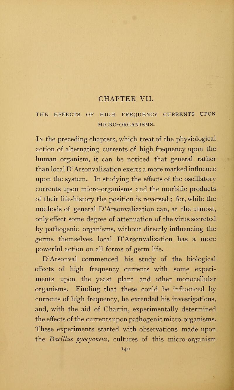 THE EFFECTS OF HIGH FREQUENCY CURRENTS UPON MICRO-ORGANISMS. In the preceding chapters, which treat of the physiological action of alternating currents of high frequency upon the human organism, it can be noticed that general rather than local D'Arsonvalization exerts a more marked influence upon the system. In studying the effects of the oscillatory currents upon micro-organisms and the morbific products of their life-history the position is reversed ; for, while the methods of general D'Arsonvalization can, at the utmost, only effect some degree of attenuation of the virus secreted by pathogenic organisms, without directly influencing the germs themselves, local D'Arsonvalization has a more powerful action on all forms of germ life. D'Arsonval commenced his study of the biological effects of high frequency currents with some experi- ments upon the yeast plant and other monocellular organisms. Finding that these could be influenced by currents of high frequency, he extended his investigations, and, with the aid of Charrin, experimentally determined the effects of the currents upon pathogenic micro-organisms. These experiments started with observations made upon the Bacillus pyocyaneus, cultures of this micro-organism