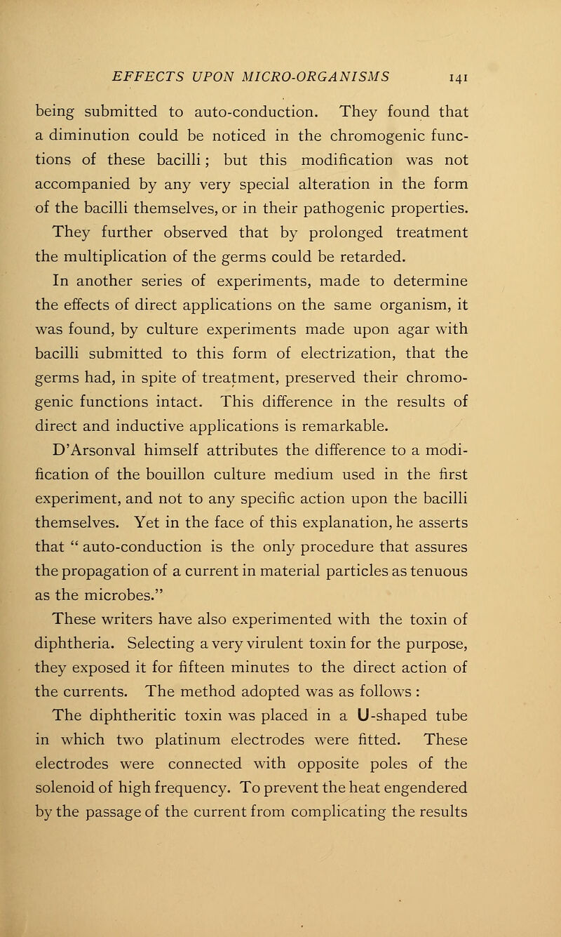 being submitted to auto-conduction. They found that a diminution could be noticed in the chromogenic func- tions of these bacilh; but this modification was not accompanied by any very special alteration in the form of the bacilli themselves, or in their pathogenic properties. They further observed that by prolonged treatment the multiplication of the germs could be retarded. In another series of experiments, made to determine the effects of direct applications on the same organism, it v^as found, by culture experiments made upon agar with bacilli submitted to this form of electrization, that the germs had, in spite of treatment, preserved their chromo- genic functions intact. This difference in the results of direct and inductive applications is remarkable. D'Arsonval himself attributes the difference to a modi- fication of the bouillon culture medium used in the first experiment, and not to any specific action upon the bacilli themselves. Yet in the face of this explanation, he asserts that  auto-conduction is the only procedure that assures the propagation of a current in material particles as tenuous as the microbes. These writers have also experimented with the toxin of diphtheria. Selecting a very virulent toxin for the purpose, they exposed it for fifteen minutes to the direct action of the currents. The method adopted was as follows : The diphtheritic toxin was placed in a U-shaped tube in which two platinum electrodes were fitted. These electrodes were connected with opposite poles of the solenoid of high frequency. To prevent the heat engendered by the passage of the current from complicating the results