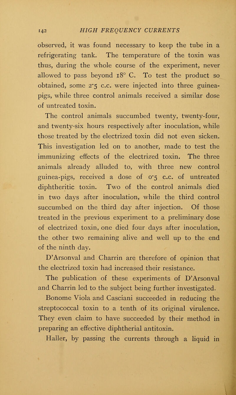observed, it was found necessary to keep the tube in a refrigerating tank. The temperature of the toxin was thus, during the whole course of the experiment, never allowed to pass beyond i8° C. To test the product so obtained, some 2'5 c.c. were injected into three guinea- pigs, while three control animals received a similar dose of untreated toxin. The control animals succumbed twenty, twenty-four, and twenty-six hours respectively after inoculation, while those treated by the electrized toxin did not even sicken. This investigation led on to another, made to test the immunizing effects of the electrized toxin. The three animals already alluded to, with three new control guinea-pigs, received a dose of 0'5 c.c. of untreated diphtheritic toxin. Two of the control animals died in two days after inoculation, while the third control succumbed on the third day after injection. Of those treated in the previous experiment to a preliminary dose of electrized toxin, one died four days after inoculation, the other two remaining alive and well up to the end of the ninth day. D'Arsonval and Charrin are therefore of opinion that the electrized toxin had increased their resistance. The publication of these experiments of D'Arsonval and Charrin led to the subject being further investigated. Bonome Viola and Casciani succeeded in reducing the streptococcal toxin to a tenth of its original virulence. They even claim to have succeeded by their method in preparing an effective diphtherial antitoxin. Haller, by passing the currents through a Hquid in