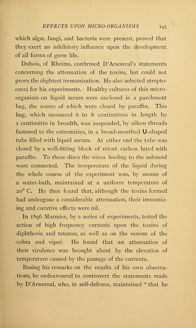 which algae, fungi, and bacteria were present, proved that they exert an inhibitory influence upon the development of all forms of germ life. Dubois, of Rheims, confirmed D'Arsonval's statements concerning the attenuation of the toxins, but could not prove the slightest immunization. He also selected strepto- cocci for his experiments. Healthy cultures of this micro- organism on liquid serum were enclosed in a parchment bag, the seams of which were closed by paraffin. This bag, which measured 6 to 8 centimetres in length by I centimetre in breadth, was suspended, by silken threads fastened to the extremities, in a broad-mouthed U-shaped tube filled with liquid serum. At either end the tube was closed by a well-fitting block of retort carbon luted with paraffin. To these discs the wires leading to the solenoid were connected. The temperature of the liquid during the whole course of the experiment was, by means of a water-bath, maintained at a uniform temperature of 20° C. He then found that, although the toxins formed had undergone a considerable attenuation, their immuniz- ing and curative effects were nil. In i8g6 Marmier, by a series of experiments, tested the action of high frequency currents upon the toxins of diphtheria and tetanus, as well as on the venom of the cobra and viper. He found that an attenuation of their virulence was brought about by the elevation of temperature caused by the passage of the currents. Basing his remarks on the results of his own observa- tions, he endeavoured to controvert the statements made by D'Arsonval, who, in self-defence, maintained  that he