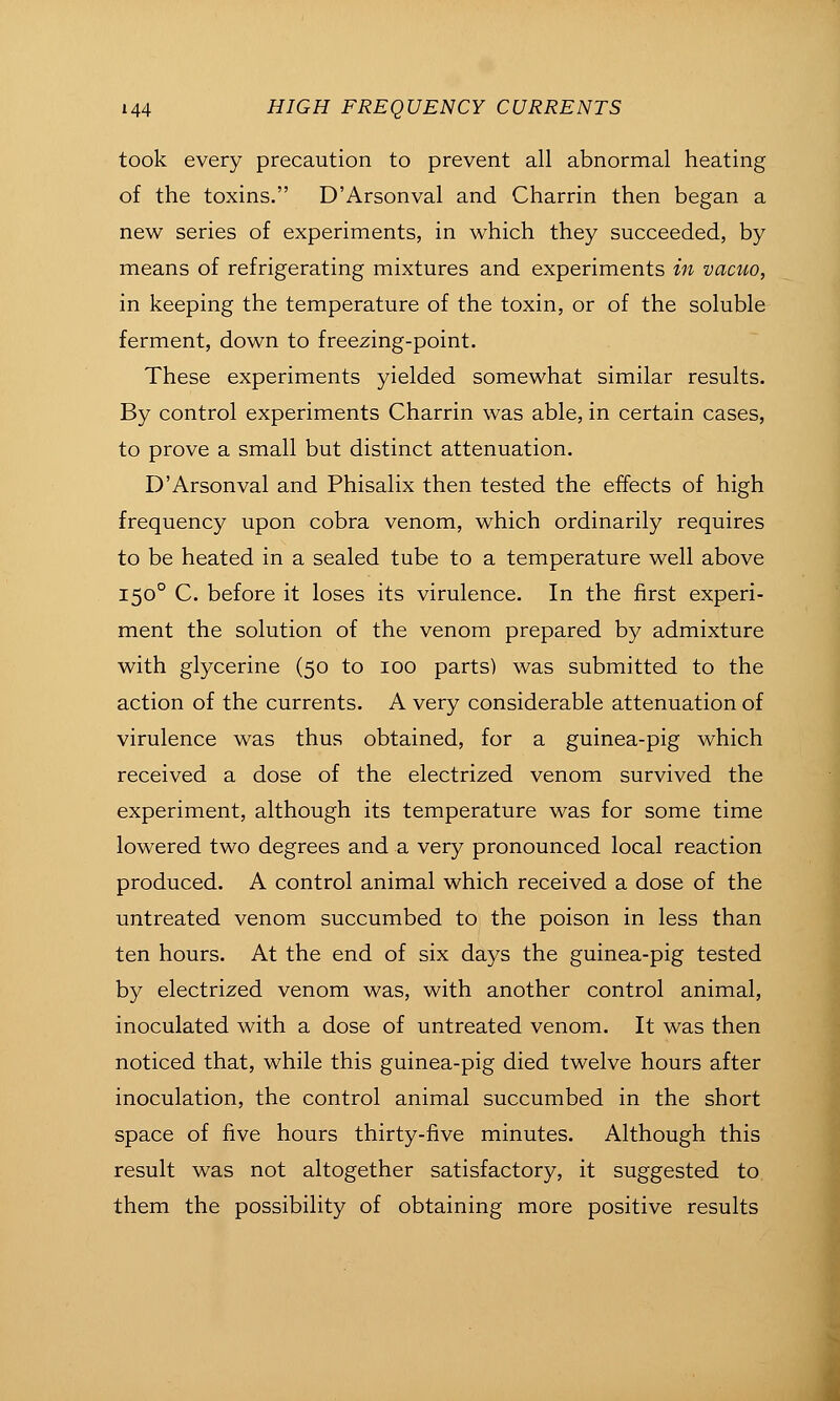 took every precaution to prevent all abnormal heating of the toxins. D'Arsonval and Charrin then began a new series of experiments, in which they succeeded, by means of refrigerating mixtures and experiments in vacuo, in keeping the temperature of the toxin, or of the soluble ferment, down to freezing-point. These experiments yielded somewhat similar results. By control experiments Charrin was able, in certain cases, to prove a small but distinct attenuation. D'Arsonval and Phisalix then tested the effects of high frequency upon cobra venom, which ordinarily requires to be heated in a sealed tube to a temperature well above 150° C. before it loses its virulence. In the first experi- ment the solution of the venom prepared by admixture with glycerine (50 to 100 parts) was submitted to the action of the currents. A very considerable attenuation of virulence was thus obtained, for a guinea-pig which received a dose of the electrized venom survived the experiment, although its temperature was for some time lowered two degrees and a very pronounced local reaction produced. A control animal which received a dose of the untreated venom succumbed to the poison in less than ten hours. At the end of six days the guinea-pig tested by electrized venom was, with another control animal, inoculated with a dose of untreated venom. It was then noticed that, while this guinea-pig died twelve hours after inoculation, the control animal succumbed in the short space of five hours thirty-five minutes. Although this result was not altogether satisfactory, it suggested to them the possibility of obtaining more positive results