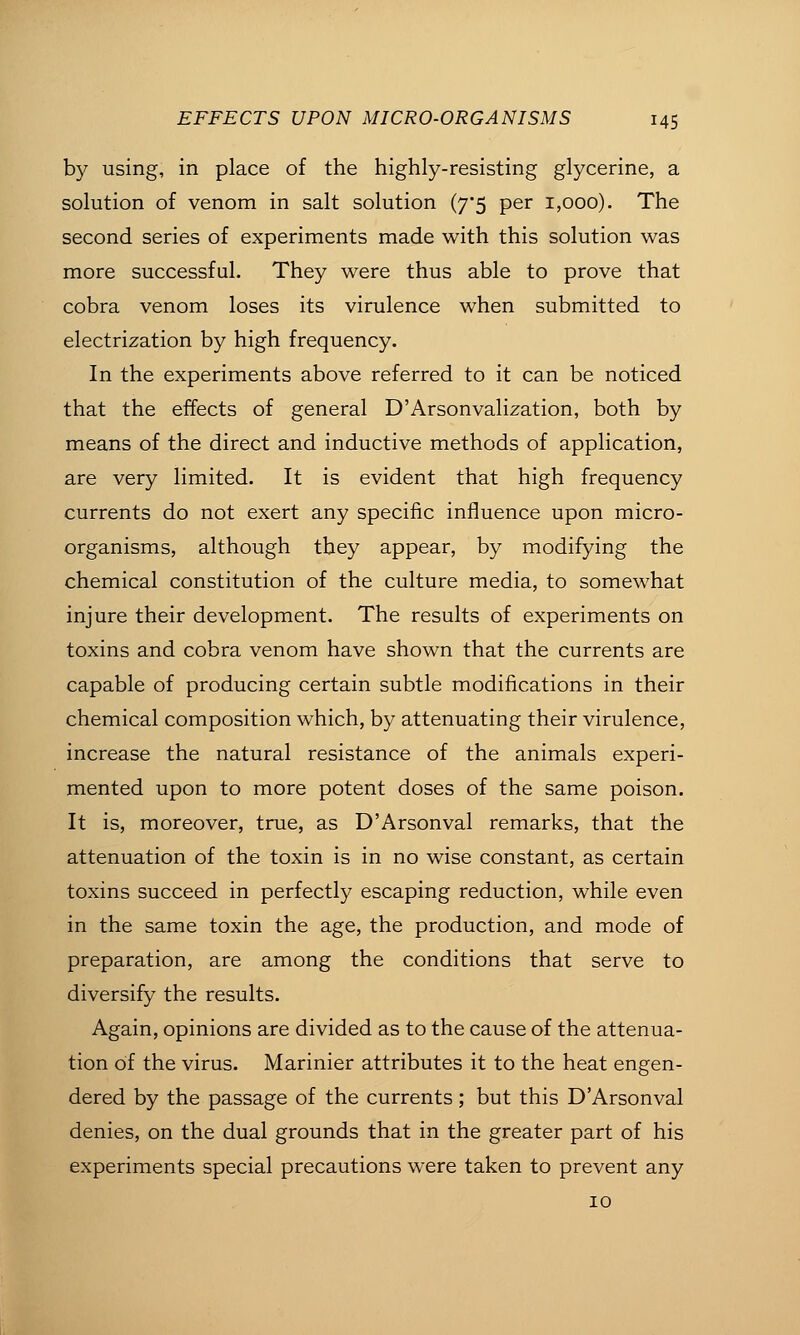 by using, in place of the highly-resisting glycerine, a solution of venom in salt solution (7*5 per 1,000). The second series of experiments made with this solution was more successful. They were thus able to prove that cobra venom loses its virulence when submitted to electrization by high frequency. In the experiments above referred to it can be noticed that the effects of general D'Arsonvalization, both by means of the direct and inductive methods of application, are very limited. It is evident that high frequency currents do not exert any specific influence upon micro- organisms, although they appear, by modifying the chemical constitution of the culture media, to somewhat injure their development. The results of experiments on toxins and cobra venom have shown that the currents are capable of producing certain subtle modifications in their chemical composition which, by attenuating their virulence, increase the natural resistance of the animals experi- mented upon to more potent doses of the same poison. It is, moreover, true, as D'Arsonval remarks, that the attenuation of the toxin is in no wise constant, as certain toxins succeed in perfectly escaping reduction, while even in the same toxin the age, the production, and mode of preparation, are among the conditions that serve to diversify the results. Again, opinions are divided as to the cause of the attenua- tion of the virus. Marinier attributes it to the heat engen- dered by the passage of the currents; but this D'Arsonval denies, on the dual grounds that in the greater part of his experiments special precautions were taken to prevent any 10