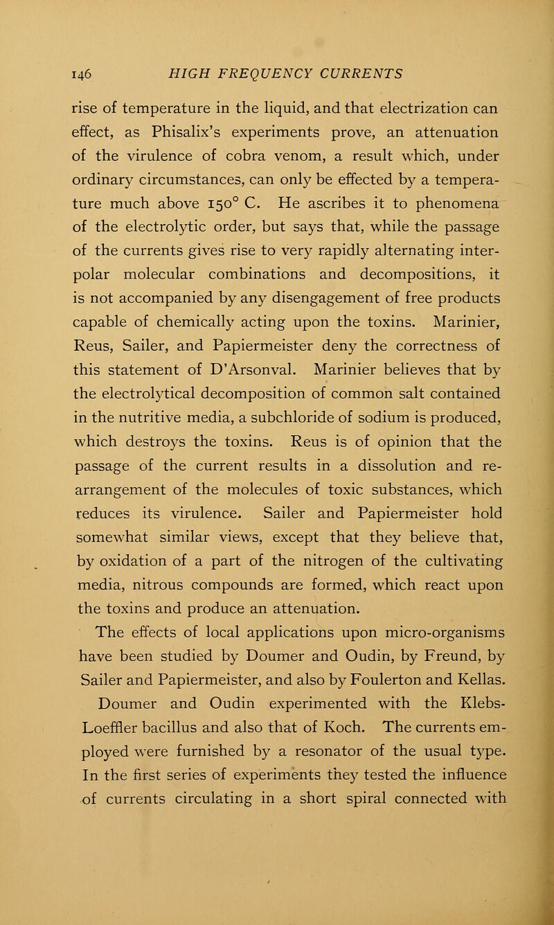 rise of temperature in the liquid, and that electrization can effect, as Phisalix's experiments prove, an attenuation of the virulence of cobra venom, a result which, under ordinary circumstances, can only be effected by a tempera- ture much above 150° C. He ascribes it to phenomena of the electrolytic order, but says that, while the passage of the currents gives rise to very rapidly alternating inter- polar molecular combinations and decompositions, it is not accompanied by any disengagement of free products capable of chemically acting upon the toxins. Marinier, Reus, Sailer, and Papiermeister deny the correctness of this statement of D'Arsonval. Marinier believes that by the electrolytical decomposition of common salt contained in the nutritive media, a subchloride of sodium is produced, which destroys the toxins. Reus is of opinion that the passage of the current results in a dissolution and re- arrangement of the molecules of toxic substances, which reduces its virulence. Sailer and Papiermeister hold somewhat similar views, except that they believe that, by oxidation of a part of the nitrogen of the cultivating media, nitrous compounds are formed, which react upon the toxins and produce an attenuation. The effects of local applications upon micro-organisms have been studied by Doumer and Oudin, by Freund, by Sailer and Papiermeister, and also by Foulerton and Kellas. Doumer and Oudin experimented with the Klebs- Loeffler bacillus and also that of Koch. The currents em- ployed were furnished by a resonator of the usual type. In the first series of experiments they tested the influence of currents circulating in a short spiral connected with