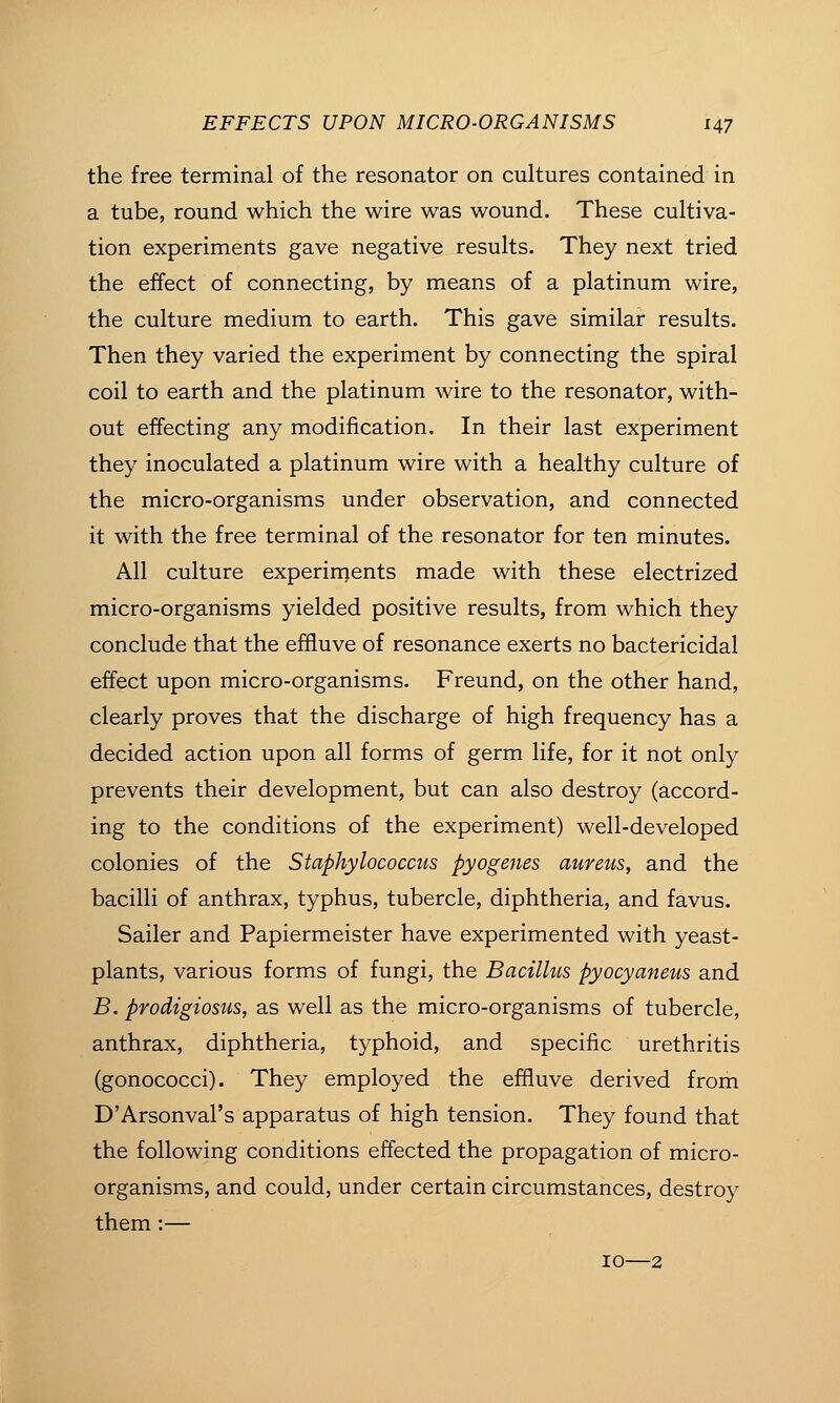 the free terminal of the resonator on cultures contained in a tube, round which the wire was wound. These cultiva- tion experiments gave negative results. They next tried the effect of connecting, by means of a platinum wire, the culture medium to earth. This gave similar results. Then they varied the experiment by connecting the spiral coil to earth and the platinum wire to the resonator, with- out effecting any modification. In their last experiment they inoculated a platinum wire with a healthy culture of the micro-organisms under observation, and connected it with the free terminal of the resonator for ten minutes. All culture experirn.ents made with these electrized micro-organisms yielded positive results, from which they conclude that the effluve of resonance exerts no bactericidal effect upon micro-organisms. Freund, on the other hand, clearly proves that the discharge of high frequency has a decided action upon all forms of germ life, for it not only prevents their development, but can also destroy (accord- ing to the conditions of the experiment) well-developed colonies of the Staphylococcus pyogenes aureus, and the bacilli of anthrax, typhus, tubercle, diphtheria, and favus. Sailer and Papiermeister have experimented with yeast- plants, various forms of fungi, the Bacillus pyocyaneus and B. prodigiosus, as well as the micro-organisms of tubercle, anthrax, diphtheria, typhoid, and specific urethritis (gonococci). They employed the effluve derived from D'Arsonval's apparatus of high tension. They found that the following conditions effected the propagation of micro- organisms, and could, under certain circumstances, destroy them :— 10—2