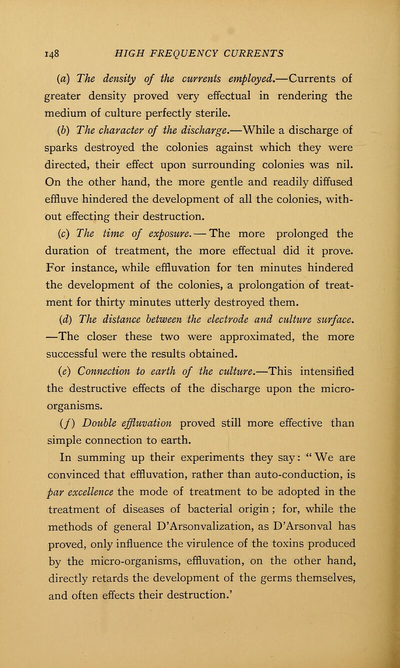 (a) The density of the currents employed.—Currents of greater density proved very effectual in rendering the medium of culture perfectly sterile. (6) The character of the discharge.—While a discharge of sparks destroyed the colonies against which they were directed, their effect upon surrounding colonies was nil. On the other hand, the more gentle and readily diffused effluve hindered the development of all the colonies, with- out effecting their destruction. (c) The time of exposure. — The more prolonged the duration of treatment, the more effectual did it prove. For instance, while effluvation for ten minutes hindered the development of the colonies, a prolongation of treat- ment for thirty minutes utterly destroyed them. {d) The distance between the electrode and culture surface. —The closer these two were approximated, the more successful were the results obtained. {e) Connection to earth of the culture.—This intensified the destructive effects of the discharge upon the micro- organisms. (/) Double effluvation proved still more effective than simple connection to earth. In summing up their experiments they say:  We are convinced that effluvation, rather than auto-conduction, is par excellence the mode of treatment to be adopted in the treatment of diseases of bacterial origin; for, while the methods of general D'Arsonvalization, as D'Arsonval has proved, only influence the virulence of the toxins produced by the micro-organisms, effluvation, on the other hand, directly retards the development of the germs themselves, and often effects their destruction.'