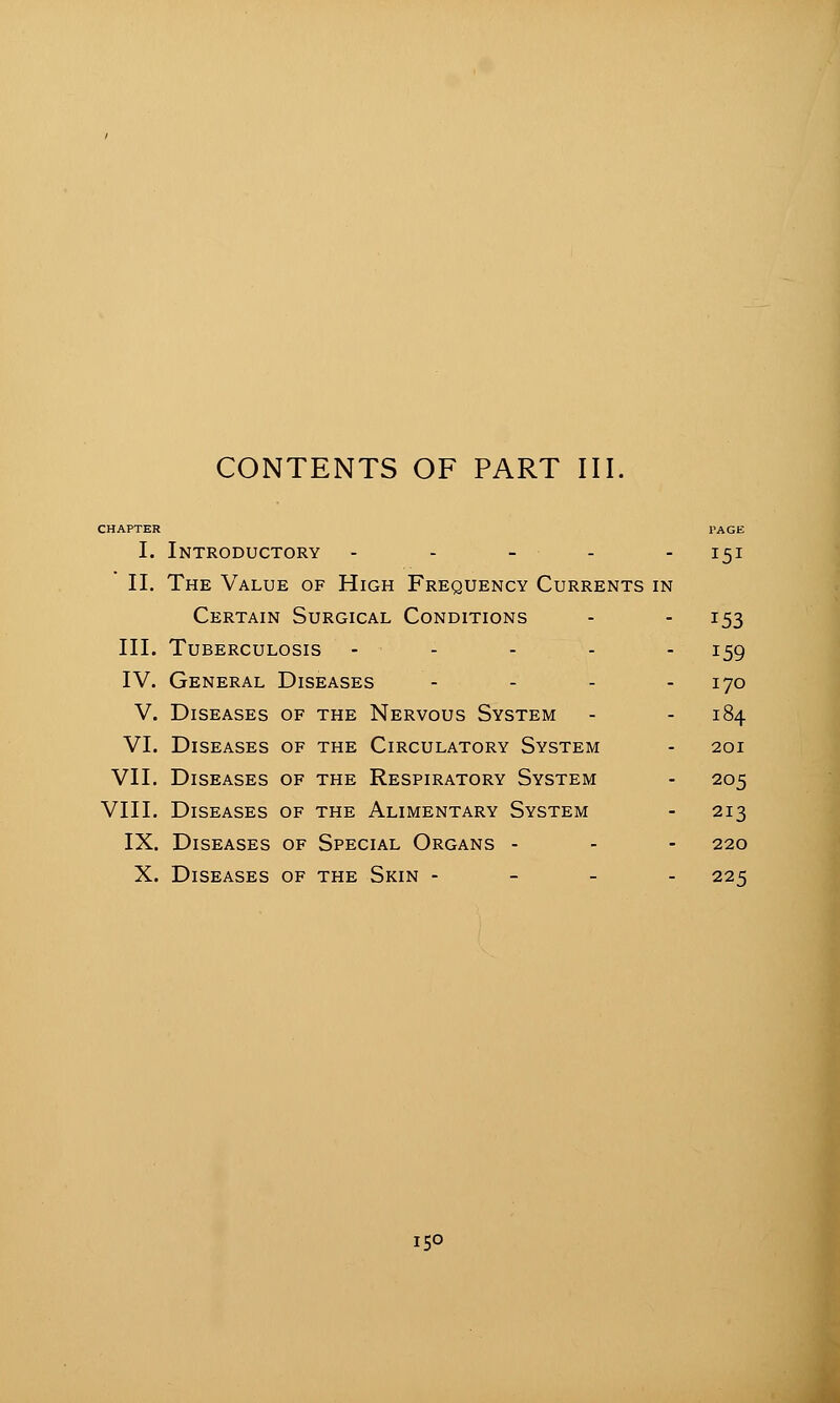 CONTENTS OF PART III. CHAPTER PAGE I. Introductory - - - - - 151 II. The Value of High Frequency Currents in Certain Surgical Conditions - - 153 III. Tuberculosis - - - - - 159 IV. General Diseases - - - - 170 V. Diseases of the Nervous System - - 184 VI. Diseases of the Circulatory System - 201 VII. Diseases of the Respiratory System - 205 VIII. Diseases of the Alimentary System - 213 IX. Diseases of Special Organs - - - 220 X. Diseases of the Skin - - - - 225