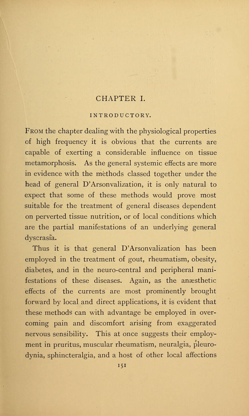 INTRODUCTORY. From the chapter deahng with the physiological properties of high frequency it is obvious that the currents are capable of exerting a considerable influence on tissue metamorphosis. As the general systemic effects are more in evidence with the methods classed together under the head of general D'Arsonvalization, it is only natural to expect that some of these methods would prove most suitable for the treatment of general diseases dependent on perverted tissue nutrition, or of local conditions which are the partial manifestations of an underlying general dyscrasfa. Thus it is that general D'Arsonvalization has been employed in the treatment of gout, rheumatism, obesity, diabetes, and in the neuro-central and peripheral mani- festations of these diseases. Again, as the anaesthetic effects of the currents are most prominently brought forward by local and direct applications, it is evident that these methods can with advantage be employed in over- coming pain and discomfort arising from exaggerated nervous sensibility. This at once suggests their employ- ment in pruritus, muscular rheumatism, neuralgia, pleuro- dynia, sphincteralgia, and a host of other local affections