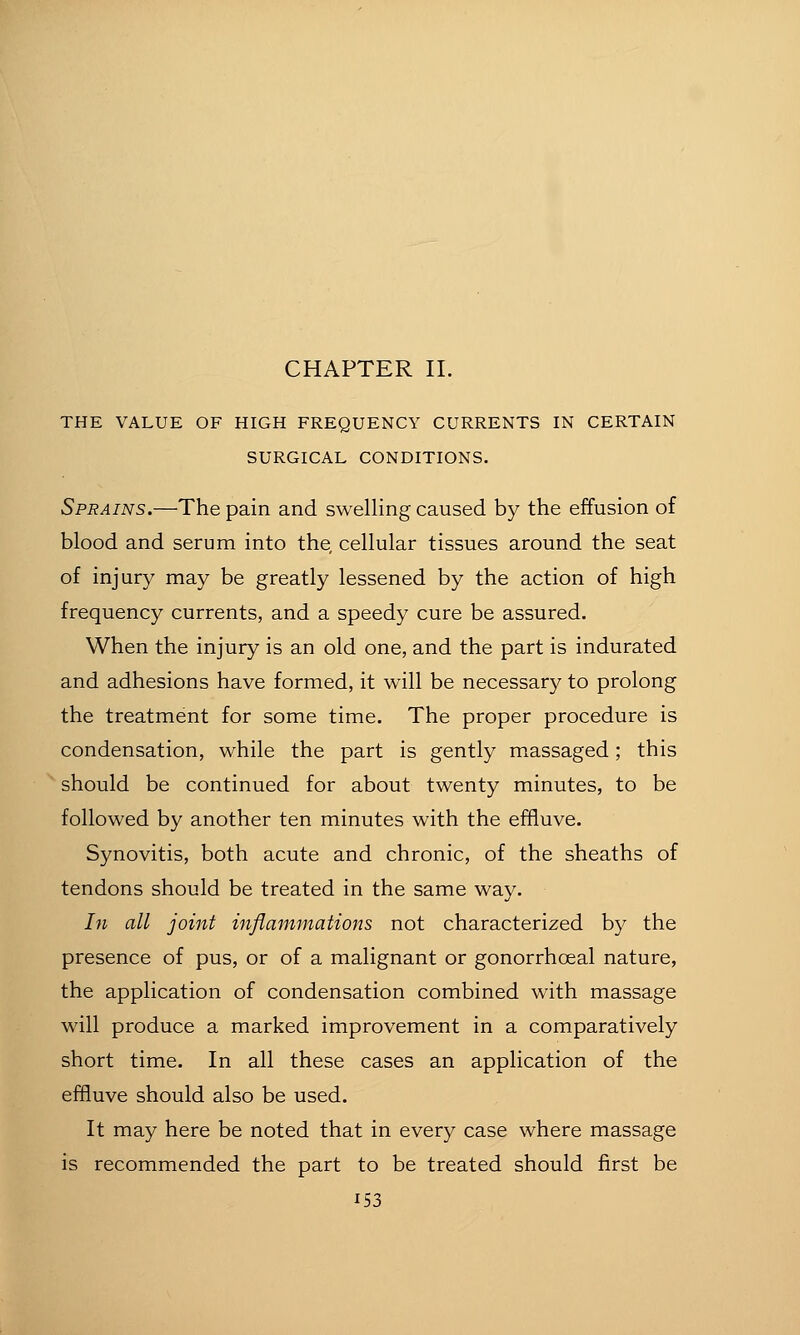 THE VALUE OF HIGH FREQUENCY CURRENTS IN CERTAIN SURGICAL CONDITIONS. Sprains.—The pain and swelling caused by the effusion of blood and serum into the, cellular tissues around the seat of injury may be greatly lessened by the action of high frequency currents, and a speedy cure be assured. When the injury is an old one, and the part is indurated and adhesions have formed, it will be necessary to prolong the treatment for some time. The proper procedure is condensation, while the part is gently massaged; this should be continued for about twenty minutes, to be followed by another ten minutes with the effluve. Synovitis, both acute and chronic, of the sheaths of tendons should be treated in the same way. In all joint inflammations not characterized by the presence of pus, or of a malignant or gonorrhoeal nature, the application of condensation combined with massage will produce a marked improvement in a comparatively short time. In all these cases an application of the effluve should also be used. It may here be noted that in every case where massage is recommended the part to be treated should first be
