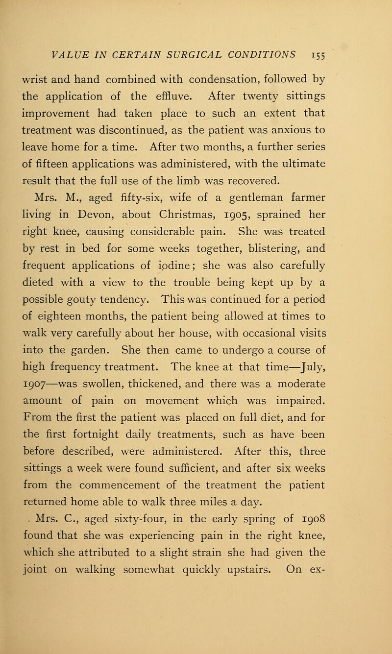 wrist and hand combined with condensation, followed by the application of the effluve. After twenty sittings improvement had taken place to such an extent that treatment was discontinued, as the patient was anxious to leave home for a time. After two months, a further series of fifteen applications was administered, with the ultimate result that the full use of the limb was recovered. Mrs. M., aged fifty-six, wife of a gentleman farmer living in Devon, about Christmas, 1905, sprained her right knee, causing considerable pain. She was treated by rest in bed for some weeks together, blistering, and frequent applications of ipdine; she was also carefully dieted with a view to the trouble being kept up by a possible gouty tendency. This was continued for a period of eighteen months, the patient being allowed at times to walk very carefully about her house, with occasional visits into the garden. She then came to undergo a course of high frequency treatment. The knee at that time—July, 1907—was swollen, thickened, and there was a moderate amount of pain on movement which was impaired. From the first the patient was placed on full diet, and for the first fortnight daily treatments, such as have been before described, were administered. After this, three sittings a week were found sufficient, and after six weeks from the commencement of the treatment the patient returned home able to walk three miles a day. . Mrs. C, aged sixty-four, in the early spring of 1908 found that she was experiencing pain in the right knee, which she attributed to a slight strain she had given the joint on walking somewhat quickly upstairs. On ex-