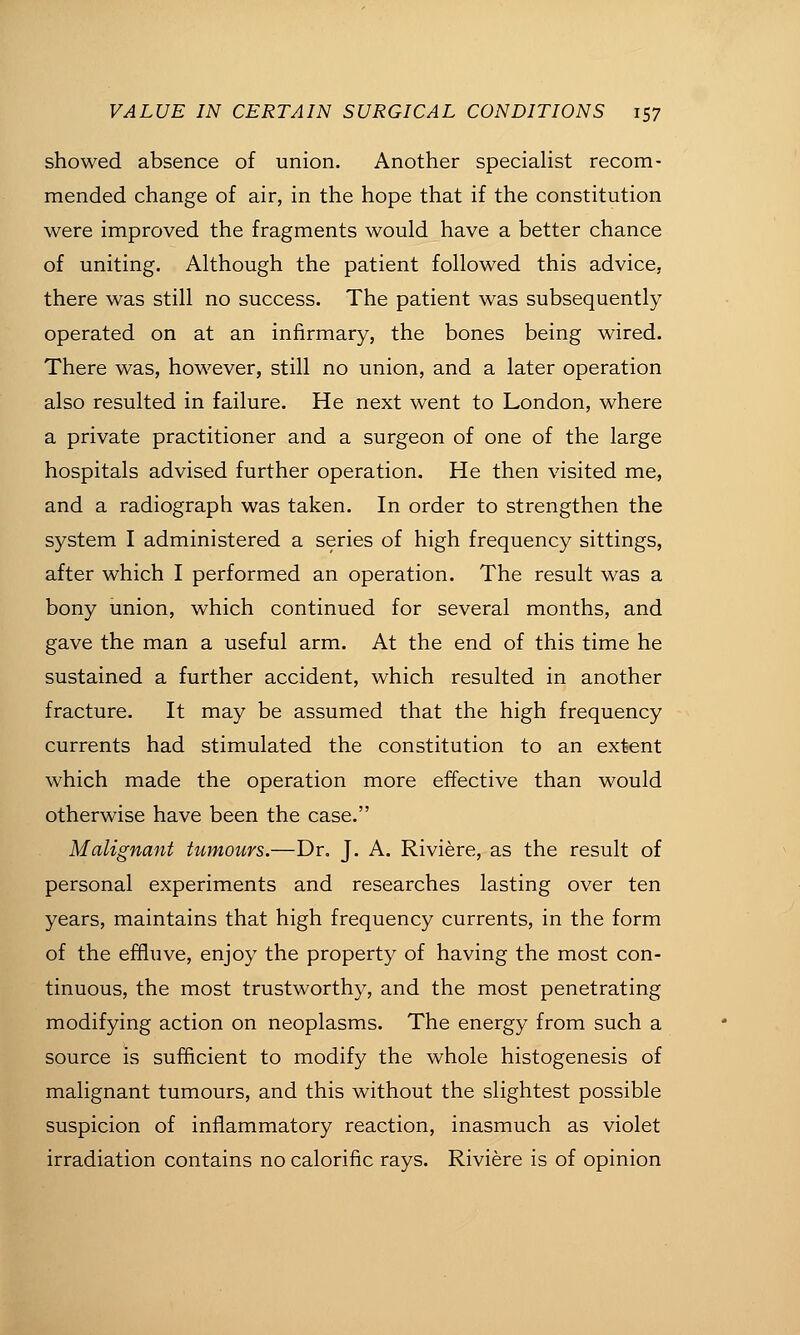 showed absence of union. Another speciahst recom- mended change of air, in the hope that if the constitution were improved the fragments would have a better chance of uniting. Although the patient followed this advice, there was still no success. The patient was subsequently operated on at an infirmary, the bones being wired. There was, however, still no union, and a later operation also resulted in failure. He next went to London, where a private practitioner and a surgeon of one of the large hospitals advised further operation. He then visited me, and a radiograph was taken. In order to strengthen the system I administered a series of high frequency sittings, after which I performed an operation. The result was a bony union, which continued for several months, and gave the man a useful arm. At the end of this time he sustained a further accident, which resulted in another fracture. It may be assumed that the high frequency currents had stimulated the constitution to an extent which made the operation more effective than would otherwise have been the case. Malignant tumours.—Dr. J. A. Riviere, as the result of personal experiments and researches lasting over ten years, maintains that high frequency currents, in the form of the effluve, enjoy the property of having the most con- tinuous, the most trustworthy, and the most penetrating modifying action on neoplasms. The energy from such a source is sufficient to modify the whole histogenesis of malignant tumours, and this without the slightest possible suspicion of inflammatory reaction, inasmuch as violet irradiation contains no calorific rays. Riviere is of opinion
