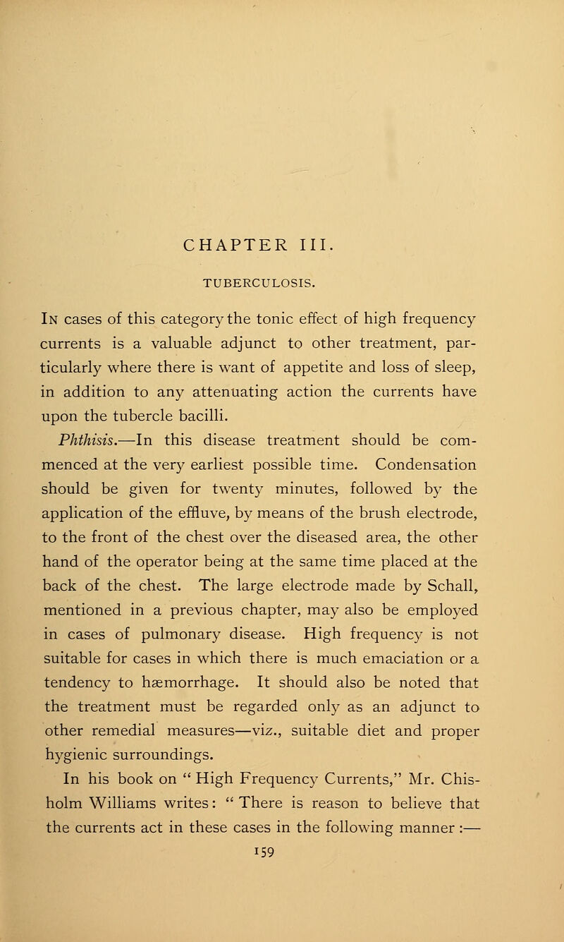 TUBERCULOSIS. In cases of this category the tonic effect of high frequency currents is a valuable adjunct to other treatment, par- ticularly where there is want of appetite and loss of sleep, in addition to any attenuating action the currents have upon the tubercle bacilli. Phthisis.—In this disease treatment should be com- menced at the very earliest possible time. Condensation should be given for twenty minutes, followed by the application of the efifluve, by means of the brush electrode, to the front of the chest over the diseased area, the other hand of the operator being at the same time placed at the back of the chest. The large electrode made by Schall, mentioned in a previous chapter, may also be employed in cases of pulmonary disease. High frequency is not suitable for cases in which there is much emaciation or a tendency to haemorrhage. It should also be noted that the treatment must be regarded only as an adjunct to other remedial measures—viz., suitable diet and proper hygienic surroundings. In his book on  High Frequency Currents, Mr. Chis- holm Williams writes:  There is reason to believe that the currents act in these cases in the following manner :—