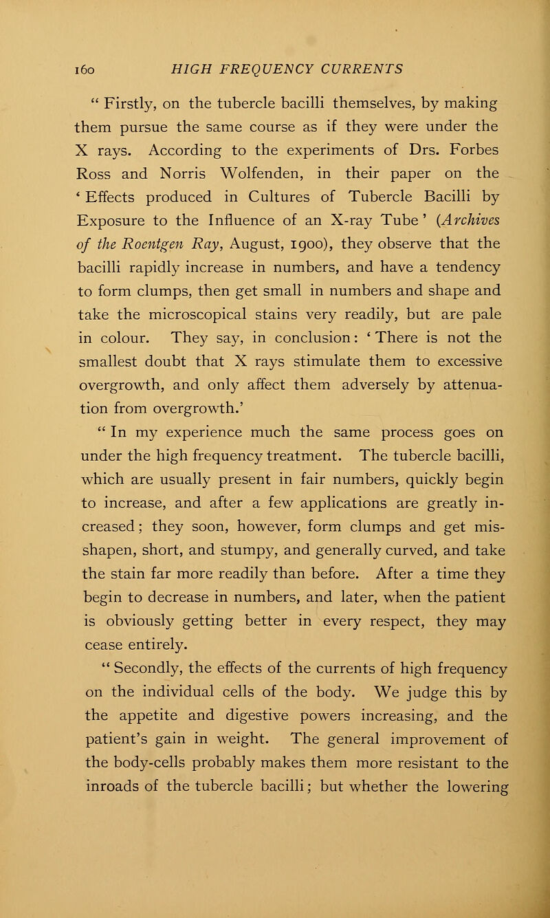  Firstly, on the tubercle bacilli themselves, by making them pursue the same course as if they were under the X rays. According to the experiments of Drs. Forbes Ross and Norris Wolfenden, in their paper on the ' Effects produced in Cultures of Tubercle Bacilli by Exposure to the Influence of an X-ray Tube ' {Archives of the Roentgen Ray, August, igoo), they observe that the bacilli rapidly increase in numbers, and have a tendency to form clumps, then get small in numbers and shape and take the microscopical stains very readily, but are pale in colour. They say, in conclusion: ' There is not the smallest doubt that X rays stimulate them to excessive overgrowth, and only affect them adversely by attenua- tion from overgrowth.'  In my experience much the same process goes on under the high frequency treatment. The tubercle bacilli, which are usually present in fair numbers, quickly begin to increase, and after a few applications are greatly in- creased ; they soon, however, form clumps and get mis- shapen, short, and stumpy, and generally curved, and take the stain far more readily than before. After a time they begin to decrease in numbers, and later, when the patient is obviously getting better in every respect, they may cease entirely.  Secondly, the effects of the currents of high frequency on the individual cells of the body. We judge this by the appetite and digestive powers increasing, and the patient's gain in weight. The general improvement of the body-cells probably makes them more resistant to the inroads of the tubercle bacilli; but whether the lowering