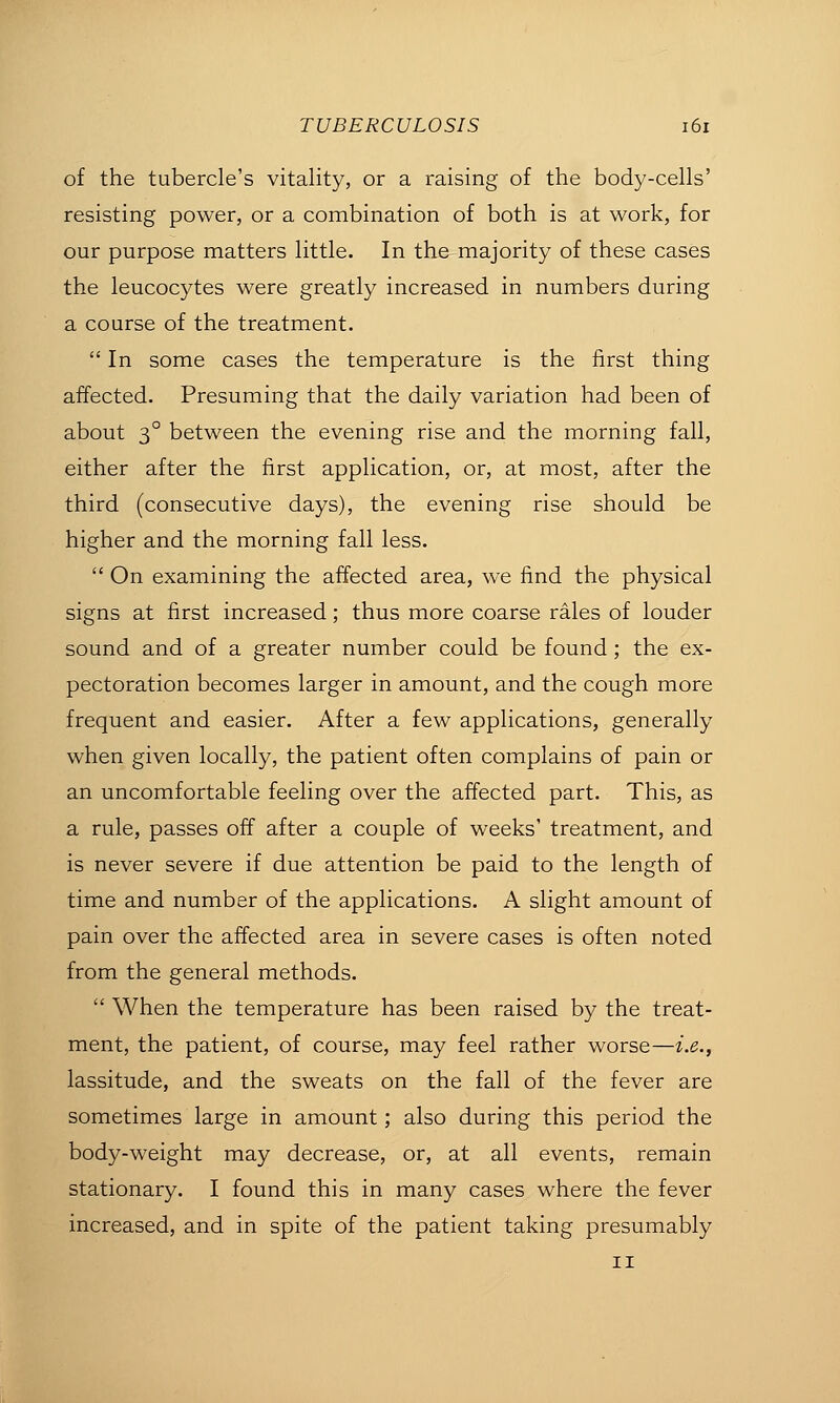 of the tubercle's vitality, or a raising of the body-cells' resisting power, or a combination of both is at work, for our purpose matters little. In the majority of these cases the leucocytes were greatly increased in numbers during a course of the treatment.  In some cases the temperature is the first thing affected. Presuming that the daily variation had been of about 3° between the evening rise and the morning fall, either after the first application, or, at most, after the third (consecutive days), the evening rise should be higher and the morning fall less.  On examining the affected area, we find the physical signs at first increased; thus more coarse rales of louder sound and of a greater number could be found; the ex- pectoration becomes larger in amount, and the cough more frequent and easier. After a few applications, generally when given locally, the patient often complains of pain or an uncomfortable feeling over the affected part. This, as a rule, passes off after a couple of weeks' treatment, and is never severe if due attention be paid to the length of time and number of the applications. A slight amount of pain over the affected area in severe cases is often noted from the general methods.  When the temperature has been raised by the treat- ment, the patient, of course, may feel rather worse—i.e., lassitude, and the sweats on the fall of the fever are sometimes large in amount; also during this period the body-weight may decrease, or, at all events, remain stationary. I found this in many cases where the fever increased, and in spite of the patient taking presumably II